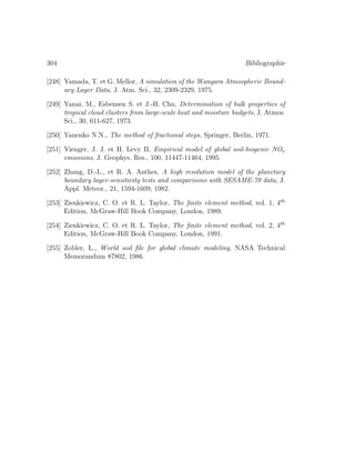 304 Bibliographie
[248] Yamada, T. et G. Mellor, A simulation of the Wangara Atmospheric Bound-
ary Layer Data, J. Atm. Sci., 32, 2309-2329, 1975.
[249] Yanai, M., Esbensen S. et J.-H. Chu, Determination of bulk properties of
tropical cloud clusters from large-scale heat and moisture budgets, J. Atmos.
Sci., 30, 611-627, 1973.
[250] Yanenko N.N., The method of fractional steps, Springer, Berlin, 1971.
[251] Yienger, J. J. et H. Levy II, Empirical model of global soil-biogenic NOx
emissions, J. Geophys. Res., 100, 11447-11464, 1995.
[252] Zhang, D.-L., et R. A. Anthes, A high resolution model of the planetary
boundary layer-sensitivity tests and comparisons with SESAME-79 data, J.
Appl. Meteor., 21, 1594-1609, 1982.
[253] Zienkiewicz, C. O. et R. L. Taylor, The ﬁnite element method, vol. 1, 4th
Edition, McGraw-Hill Book Company, London, 1989.
[254] Zienkiewicz, C. O. et R. L. Taylor, The ﬁnite element method, vol. 2, 4th
Edition, McGraw-Hill Book Company, London, 1991.
[255] Zobler, L., World soil ﬁle for global climate modeling, NASA Technical
Memorandum 87802, 1986.
 