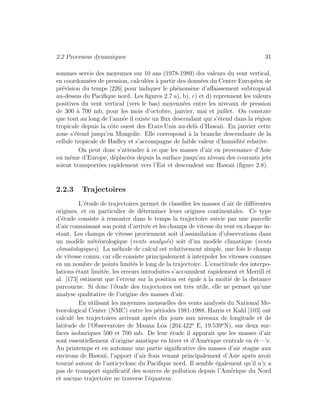 2.2 Processus dynamiques 31
sommes servis des moyennes sur 10 ans (1978-1989) des valeurs du vent vertical,
en coordonn´ees de pression, calcul´ees `a partir des donn´ees du Centre Europ´een de
pr´evision du temps [226] pour indiquer le ph´enom`ene d’aﬀaissement subtropical
au-dessus du Paciﬁque nord. Les ﬁgures 2.7 a), b), c) et d) reprennent les valeurs
positives du vent vertical (vers le bas) moyenn´ees entre les niveaux de pression
de 300 `a 700 mb, pour les mois d’octobre, janvier, mai et juillet. On constate
que tout au long de l’ann´ee il existe un ﬂux descendant qui s’´etend dans la r´egion
tropicale depuis la cˆote ouest des Etats-Unis au-del`a d’Hawaii. En janvier cette
zone s’´etend jusqu’en Mongolie. Elle correspond `a la branche descendante de la
cellule tropicale de Hadley et s’accompagne de faible valeur d’humidit´e relative.
On peut donc s’attendre `a ce que les masses d’air en provenance d’Asie
ou mˆeme d’Europe, d´eplac´ees depuis la surface jusqu’au niveau des courants jets
soient transport´ees rapidement vers l’Est et descendent sur Hawaii (ﬁgure 2.8).
2.2.3 Trajectoires
L’´etude de trajectoires permet de classiﬁer les masses d’air de diﬀ´erentes
origines, et en particulier de d´eterminer leurs origines continentales. Ce type
d’´etude consiste `a remonter dans le temps la trajectoire suivie par une parcelle
d’air connaissant son point d’arriv´ee et les champs de vitesse du vent en chaque in-
stant. Les champs de vitesse proviennent soit d’assimilation d’observations dans
un mod`ele m´et´eorologique (vents analys´es) soit d’un mod`ele climatique (vents
climatologiques). La m´ehode de calcul est relativement simple, une fois le champ
de vitesse connu, car elle consiste principalement `a interpoler les vitesses connues
en un nombre de points limit´es le long de la trajectoire. L’exactitude des interpo-
lations ´etant limit´ee, les erreurs introduites s’accumulent rapidement et Merrill et
al. [173] estiment que l’erreur sur la position est ´egale `a la moiti´e de la distance
parcourue. Si donc l’´etude des trajectoires est tr`es utile, elle ne permet qu’une
analyse qualitative de l’origine des masses d’air.
En utilisant les moyennes mensuelles des vents analys´es du National Me-
teorological Center (NMC) entre les p´eriodes 1981-1988, Harris et Kahl [103] ont
calcul´e les trajectoires arrivant apr`es dix jours aux niveaux de longitude et de
latitude de l’Observatoire de Mauna Loa (204.422o
E, 19.539o
N), sur deux sur-
faces isobariques 500 et 700 mb. De leur ´etude il apparait que les masses d’air
sont essentiellement d’origine asiatique en hiver et d’Am´erique centrale en ´et—’e.
Au printemps et en automne une partie signiﬁcative des masses d’air stagne aux
environs de Hawaii, l’apport d’air frais venant principalement d’Asie apr`es avoir
tourn´e autour de l’anticyclone du Paciﬁque nord. Il semble ´egalement qu’il n’y a
pas de transport signiﬁcatif des sources de pollution depuis l’Am´erique du Nord
et aucune trajectoire ne traverse l’´equateur.
 