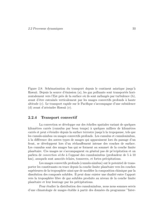 2.2 Processus dynamiques 33
Figure 2.8: Sch´ematisation du transport depuis le continent asiatique jusqu’`a
Hawaii. Depuis la source d’´emission (a), les gaz polluants sont transport´es hori-
zontalement vers l’Est pr`es de la surface o`u ils sont m´elang´es par turbulence (b),
avant d’ˆetre entraˆın´es verticalement par les nuages convectifs profonds `a haute
altitude (c). Le transport rapide sur le Paciﬁque s’accompagne d’une subsidence
(d) avant d’atteindre Hawaii (e).
2.2.4 Transport convectif
La convection se d´eveloppe sur des ´echelles spatiales variant de quelques
kilom`etres carr´es (cumulus par beau temps) `a quelques milliers de kilom`etres
carr´es et peut s’´etendre depuis la surface terrestre jusqu’`a la tropopause, tels que
les cumulo-nimbus ou nuages convectifs profonds. Les cumulus et cumulonimbus,
`a la diﬀ´erence des autres types de nuages qui apparaissent lors du passage d’un
front, se d´eveloppent lors d’un r´echauﬀement intense des couches de surface.
Les cumulus sont des nuages bas qui se forment au sommet de la couche limite
plan´etaire. Ces nuages ne s’accompagnent en g´en´eral pas de pr’ecipitation et on
parlera de convection s`eche `a l’oppos´e des cumulonimbus (profondeur de 5 `a 10
km), auxquels sont associ´es ´eclairs, tonnerres, et fortes pr´ecipitations.
Les nuages convectifs profonds (cumulo-nimbus) ont le potentiel de trans-
porter les constituants en trace depuis la couche limite plan´etaire vers les couches
sup´erieures de la troposph`ere ainsi que de modiﬁer la composition chimique par la
dissolution des compos´es solubles. Il peut donc exister une dualit´e entre l’apport
vers la troposph`ere libre de gaz solubles produits au niveau de la couche limite
plan´etaire et leur lessivage par les pr´ecipitations.
Pour ´etudier la distribution des cumulonimbus, nous nous sommes servis
d’une climatologie de nuages ´etablie `a partir des donn´ees du programme ”Inter-
 