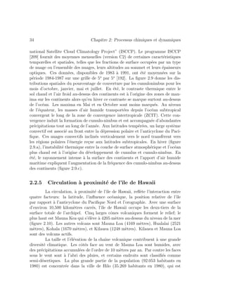 34 Chapitre 2: Processus chimiques et dynamiques
national Satellite Cloud Climatology Project” (ISCCP). Le programme ISCCP
[209] fournit des moyennes mensuelles (version C2) de certaines caract´eristiques
temporelles et spatiales, telles que les fractions de surface occup´ees par un type
de nuage ou l’ensemble des nuages, leurs altitudes au sommet et leurs ´epaisseurs
optiques. Ces donn´ees, disponibles de 1983 `a 1991, ont ´et´e moyenn´ees sur la
p´eriode 1984-1987 sur une grille de 5o
par 5o
[192]. La ﬁgure 2.9 donne les dis-
tributions spatiales du pourcentage de couverture par les cumulonimbus pour les
mois d’octobre, janvier, mai et juillet. En ´et´e, le contraste thermique entre le
sol chaud et l’air froid au-dessus des continents est `a l’origine des zones de max-
ima sur les continents alors qu’en hiver ce contraste se marque surtout au-dessus
de l’oc´ean. Les maxima en Mai et en Octobre sont moins marqu´es. Au niveau
de l’´equateur, les masses d’air humide transport´ees depuis l’oc´ean subtropical
convergent le long de la zone de convergence intertropicale (ZCIT). Cette con-
vergence induit la formation de cumulo-nimbus et est accompagn´ee d’abondantes
pr´ecipitations tout au long de l’ann´ee. Aux latitudes temp´er´ees, un large syst`eme
convectif est associ´e au front entre la d´epression polaire et l’anticyclone du Paci-
ﬁque. Ces nuages convectifs inclin´es verticalement vers le nord transf`erent vers
les r´egions polaires l’´energie re¸cue aux latitudes subtropicales. En hiver (ﬁgure
2.9.a), l’instabilit´e thermique entre la couche de surface atmosph´erique et l’oc´ean
plus chaud est `a l’origine du d´eveloppement de cumulus et cumulo-nimbus. En
´et´e, le rayonnement intense `a la surface des continents et l’apport d’air humide
maritime expliquent l’augmentation de la fr´equence des cumulo-nimbus au-dessus
des continents (ﬁgure 2.9.c).
2.2.5 Circulation `a proximit´e de l’ˆıle de Hawaii
La circulation, `a proximit´e de l’ˆıle de Hawaii, reﬂ`ete l’interaction entre
quatre facteurs: la latitude, l’inﬂuence oc´eanique, la position relative de l’ˆıle
par rapport `a l’anticyclone du Paciﬁque Nord et l’orographie. Avec une surface
d’environ 10,500 kilom`etres carr´es, l’ˆıle de Hawaii occupe les deux-tiers de la
surface totale de l’archipel. Cinq larges cˆones volcaniques forment le relief; le
plus haut est Mauna Kea qui s’´el`eve `a 4205 m`etres au-dessus du niveau de la mer
(ﬁgure 2.10). Les autres volcans sont Mauna Loa (4169 m`etres), Hualalai (2521
m`etres), Kohala (1670 m`etres), et Kilauea (1248 m`etres). Kilauea et Mauna Loa
sont des volcans actifs.
La taille et l’´el´evation de la chaˆıne volcanique contribuent `a une grande
diversit´e climatique. Les cˆot´es face au vent de Mauna Loa sont humides, avec
des pr´ecipitations accumul´ees de l’ordre de 10 m`etres par an. Par contre les faces
sous le vent sont `a l’abri des pluies, et certains endroits sont classiﬁ´es comme
semi-d´esertiques. La plus grande partie de la population (92.053 habitants en
1980) est concentr´ee dans la ville de Hilo (35.269 habitants en 1980), qui est
 