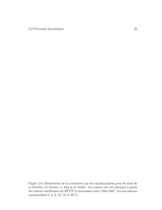 2.2 Processus dynamiques 35
Figure 2.9: Distribution de la couverture par les cumulo-nimbus pour les mois de
a) Octobre, b) Janvier, c) Mai et d) Juillet. Les valeurs ont ´et´e obtenues `a partir
des valeurs satellitaires du ISCCP et moyenn´ees entre 1984-1987. Les isocontours
correspondent `a 4, 8, 12, 16 et 20 %.
 