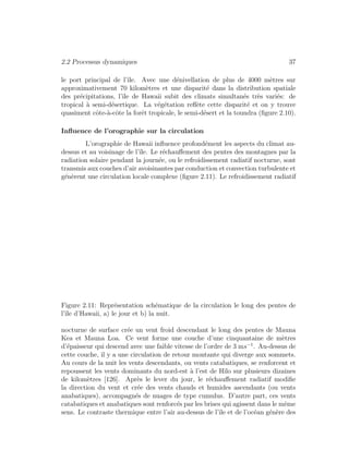 2.2 Processus dynamiques 37
le port principal de l’ˆıle. Avec une d´enivellation de plus de 4000 m`etres sur
approximativement 70 kilom`etres et une disparit´e dans la distribution spatiale
des pr´ecipitations, l’ˆıle de Hawaii subit des climats simultan´es tr`es vari´es: de
tropical `a semi-d´esertique. La v´eg´etation reﬂ`ete cette disparit´e et on y trouve
quasiment cˆote-`a-cˆote la forˆet tropicale, le semi-d´esert et la toundra (ﬁgure 2.10).
Inﬂuence de l’orographie sur la circulation
L’orographie de Hawaii inﬂuence profond´ement les aspects du climat au-
dessus et au voisinage de l’ˆıle. Le r´echauﬀement des pentes des montagnes par la
radiation solaire pendant la journ´ee, ou le refroidissement radiatif nocturne, sont
transmis aux couches d’air avoisinantes par conduction et convection turbulente et
g´en`erent une circulation locale complexe (ﬁgure 2.11). Le refroidissement radiatif
Figure 2.11: Repr´esentation sch´ematique de la circulation le long des pentes de
l’ˆıle d’Hawaii, a) le jour et b) la nuit.
nocturne de surface cr´ee un vent froid descendant le long des pentes de Mauna
Kea et Mauna Loa. Ce vent forme une couche d’une cinquantaine de m`etres
d’´epaisseur qui descend avec une faible vitesse de l’ordre de 3 ms−1
. Au-dessus de
cette couche, il y a une circulation de retour montante qui diverge aux sommets.
Au cours de la nuit les vents descendants, ou vents catabatiques, se renforcent et
repoussent les vents dominants du nord-est `a l’est de Hilo sur plusieurs dizaines
de kilom`etres [126]. Apr`es le lever du jour, le r´echauﬀement radiatif modiﬁe
la direction du vent et cr´ee des vents chauds et humides ascendants (ou vents
anabatiques), accompagn´es de nuages de type cumulus. D’autre part, ces vents
catabatiques et anabatiques sont renforc´es par les brises qui agissent dans le mˆeme
sens. Le contraste thermique entre l’air au-dessus de l’ˆıle et de l’oc´ean g´en`ere des
 