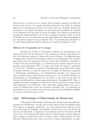 38 Chapitre 2: Processus chimiques et dynamiques
brises de mer ou brises de terre suivant qu’ils prennent naissance au-dessus de
l’oc´ean ou de la terre. La capacit´e thermique ´elev´ee de l’eau r´eduit la variation
diurne de la temp´erature de surface de l’oc´ean, alors que la faible conductivit´e
mol´eculaire et la capacit´e thermique des sols renforcent l’amplitude de variation
de la temp´erature de l’air dans la couche de surface. Il en r´esulte un gradient de
temp´erature positif (n´egatif), vers la terre, pendant la journ´ee (nuit). Le front
de la brise de mer est caract´eris´e par une discontinuit´e du degr´e d’humidit´e et
une couverture nuageuse de type cumulus [215]. Ces vents locaux sont limit´es `a
la couche limite plan´etaire dont la hauteur est d’environ 2 kilom`etres [101].
Inﬂuence de l’orographie sur les nuages
Au-dessus de l’oc´ean et `a proximit´e de Hawaii, les pr´ecipitations accu-
mulent entre 50 et 75 cm d’eau par an. Par contraste, les ˆıles re¸coivent jusqu’`a 15
fois cette valeur par endroits et moins d’un tiers en d’autres. Les diﬀ´erents types
de nuages sont, en g´en´eral, d´eclench´es et renforc´es par l’orographie [121]. D’autre
part dans la zone de convergence entre les masses d’air maritime et insulaire, `a
la limite de la zone de bloquage, il y a formation d’une bande nuageuse de type
cumulus quasi-stationnaire [215]. La nuit cette bande de nuages se positionne
`a l’est de l’ˆıle. Pendant la journ´ee le refroidissement ascensionnel d’air chaud
et humide maritime, le long des pentes est `a l’origine de formations nuageuses
et d’abondantes pr´ecipitations. Les pr´ecipitations associ´ees `a ces nuages peu-
vent accumuler jusqu’`a dix m`etres de pluie par an. La variabilit´e spatiale des
pr´ecipitations est essentiellement li´ee au terrain et aux vents locaux [84] Les
niveaux de pr´ecipitations suivent approximativement l’orographie [88]. Elles at-
teignent une valeur maximum aux environs de 750 m d’altitude et ensuite dimin-
uent rapidement avec l’´el´evation. Cette r´epartition spatiale ﬂuctue d’un jour `a
l’autre et d´epend entre autres de l’inversion thermique [44]. Le maximum de
pr´ecipitation a lieu d’octobre `a mai alors que l’anticyclone du Paciﬁque s’aﬀaiblit
et occupe sa position la plus au sud.
2.2.6 M´et´eorologie `a l’Observatoire de Mauna Loa
L’´el´evation de l’Observatoire de Mauna Loa, o`u la pression atmosph´erique
moyenne est de 680 mbar, est telle qu’il se situe dans la zone de transition entre
deux r´egimes synoptiques superpos´es. Les vents dominants du nord-est, forc´es
par l’anticyclone du Paciﬁque, sont limit´es en altitude par les vents d’ouest du
courant jet subtropical. La hauteur de la transition varie avec les saisons, de 500
mbar en ´et´e, elle descend `a 700 mbar en hiver. L’Observatoire est donc inﬂuenc´e
par un r´egime de vents d’est en ´et´e et d’ouest en hiver. Mais le r´egime des vents
aﬀectant l’Observatoire peut varier d’un jour `a l’autre, sp´ecialement au print-
 