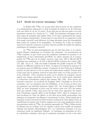 2.2 Processus dynamiques 41
2.2.7 Etude du traceur isotopique 2
22Rn
Le Radon 222, 222
Rn, est un gaz inerte dont la perte est due seulement
`a sa d´esint´egration radioactive et dont la p´eriode de demi-vie est de 3.83 jours
(soit une dur´ee de vie de 5.5 jours). Il est ´emis par les sols non gel´es `a un taux
quasiment constant de 1 atome.cm−2
.s−1
[136]. Les ´emissions oc´eaniques sont de
trois ordres de grandeur plus faibles [243]. Il est donc repr´esentatif des masses
d’air d’origines continentales. D’autre part il a une dur´ee de vie sup´erieure `a celle
d’un nuage convectif, mais inf´erieure au temps n´ecessaire pour ˆetre homog´en´eis´e
dans toutes les couches de la troposph`ere. Il constitue de ce fait un excellent
traceur de l’activit´e convective et permet dans les mod`eles de valider les sch´emas
num´eriques du transport convectif.
Le 222
Rn est ´emis principalement par les sols bien a´er´es et sa concen-
tration diminue rapidement en s’´ecartant des continents. La concentration du
222
Rn s’exprime en pico Curie pour des conditions standards de pression et de
temp´erature ou par l’abr´eviation pCi/SCM. La valeur moyenne de la concen-
tration du 222
Rn pr`es de la surface terrestre varie entre 100 et 300 pCi/SCM
au-dessus des continents et de 0.01 `a 100 pCi/SCM au-dessus des oc´eans [128];
[17]; [86]. Liu et al. [150] ont ´etudi´e l’ensemble des proﬁls verticaux de 222
Rn
mesur´es en diﬀ´erents endroits de la Terre. La ﬁgure 2.14 reprend la moyenne de
ces mesures pour les diﬀ´erentes saisons. Il apparait de leur ´etude que le m´elange
vertical est plus intense en ´et´e en raison du renforcement radiatif. D’autre part
il faut noter que le gradient vertical est plus ´elev´e entre 3 et 8 km qu’entre 0 et
3 km d’altitude. Cette variation de pente est le r´esultat du transport vertical
associ´e aux nuages convectifs qui pompent l’air de la couche limite plan´etaire
et l’advectent verticalement jusqu’`a leur sommet [89]; [150]. Nous savons que
l’activit´e convective, au au-dessus du Paciﬁque Nord, s’intensiﬁe en ´et´e sur les
continents, avec un maximum pr`es des Philipines, et sur l’oc´ean en hiver avec
un maximum aux latitudes moyennes (ﬁgure 2.9). Or, d’apr`es Harris et Kahl
[103], les vents dominants en hiver sont de secteur ouest avec 37% des masses
d’air qui viennent d’Asie, alors qu’en ´et´e les vents d’est apportent des masses
d’air d’Am´erique centrale (22%) ou du Paciﬁque (15%). Donc le transport ver-
tical au-dessus de l’Asie est eﬃcace en ´et´e alors qu’un faible pourcentage d’air
asiatique est transport´e vers Hawaii et inversement en hiver. Etant donn´e que le
transport vertical convectif est limit´e en hiver au-dessus de l’Asie (ﬁgure 2.9.a), la
contribution de masses d’air d’autres origines sera tout aussi signiﬁcative dans la
concentration totale du 222
Rn. La variation saisonni`ere du 222
Rn `a l’Observatoire
de Mauna Loa sur la ﬁgure 2.15 est calcul´ee `a partir d’un mod`ele de transport
utilisant des donn´ees climatologiques [17]., La contribution asiatique `a la con-
centration totale est ´egalement indiqu´ee. Le maximum au printemps est dˆu `a
la contribution asiatique, alors que le maximum secondaire en ´et´e a une autre
 