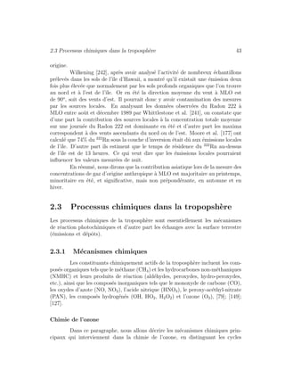 2.3 Processus chimiques dans la troposph`ere 43
origine.
Wilkening [242], apr`es avoir analys´e l’activit´e de nombreux ´echantillons
pr´elev´es dans les sols de l’ˆıle d’Hawaii, a montr´e qu’il existait une ´emission deux
fois plus ´elev´ee que normalement par les sols profonds organiques que l’on trouve
au nord et `a l’est de l’ˆıle. Or en ´et´e la direction moyenne du vent `a MLO est
de 90o
, soit des vents d’est. Il pourrait donc y avoir contamination des mesures
par les sources locales. En analysant les donn´ees observ´ees du Radon 222 `a
MLO entre aoˆut et d´ecembre 1989 par Whittlestone et al. [241], on constate que
d’une part la contribution des sources locales `a la concentration totale moyenne
sur une journ´ee du Radon 222 est dominante en ´et´e et d’autre part les maxima
correspondent `a des vents ascendants du nord ou de l’est. Moore et al. [177] ont
calcul´e que 74% du 222
Rn sous la couche d’inversion ´etait dˆu aux ´emissions locales
de l’ˆıle. D’autre part ils estiment que le temps de r´esidence du 222
Rn au-dessus
de l’ˆıle est de 13 heures. Ce qui veut dire que les ´emissions locales pourraient
inﬂuencer les valeurs mesur´ees de nuit.
En r´esum´e, nous dirons que la contribution asiatique lors de la mesure des
concentrations de gaz d’origine anthropique `a MLO est majoritaire au printemps,
minoritaire en ´et´e, et signiﬁcative, mais non pr´epond´erante, en automne et en
hiver.
2.3 Processus chimiques dans la tropopsh`ere
Les processus chimiques de la troposph`ere sont essentiellement les m´ecanismes
de r´eaction photochimiques et d’autre part les ´echanges avec la surface terrestre
(´emissions et d´epˆots).
2.3.1 M´ecanismes chimiques
Les constituants chimiquement actifs de la troposph`ere incluent les com-
pos´es organiques tels que le m´ethane (CH4) et les hydrocarbones non-m´ethaniques
(NMHC) et leurs produits de r´eaction (ald´ehydes, peroxydes, hydro-peroxydes,
etc.), ainsi que les compos´es inorganiques tels que le monoxyde de carbone (CO),
les oxydes d’azote (NO, NO2), l’acide nitrique (HNO3), le peroxy-ac´ethyl-nitrate
(PAN), les compos´es hydrog´en´es (OH, HO2, H2O2) et l’ozone (O3), [79]; [149];
[127].
Chimie de l’ozone
Dans ce paragraphe, nous allons d´ecrire les m´ecanismes chimiques prin-
cipaux qui interviennent dans la chimie de l’ozone, en distinguant les cycles
 