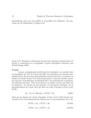 44 Chapitre 2: Processus chimiques et dynamiques
pr´epond´erants pour une zone pollu´ee et non-pollu´ee (cas d’Hawaii). Ces pro-
cessus ont ´et´e sch´ematis´ees `a la ﬁgure 2.16.
Figure 2.16: Diagramme sch´ematique des processus chimiques fondamentaux af-
fectant la composition de la troposph`ere, d’apr`es Atmospheric Chemistry and
Global Change (1997).
L’ozone
L’ozone, principalement produit dans la stratosph`ere, ne constitue dans
la troposph`ere que 10% de l’ozone total [90]. Son abondance est contrˆol´ee prin-
cipalement par des processus photochimiques qui font intervenir, en pr´esence de
lumi`ere, les oxydes d’azote et les radicaux peroxydes, et dans une moindre mesure
par injection stratosph´erique occasionnelle li´ee `a des perturbations synoptiques
aux latitudes moyennes. [144]. Il est d´etruit `a la surface terrestre par d´epˆot sur
la v´eg´etation. La r´eaction cl´e qui d´eclenche ces m´ecanismes chimiques, est la
photodissociation de l’ozone (O3) qui lib`ere un atome d’oxyg`ene `a l’´etat excit´e
O(1
D),
O3 + hν (λ <310 nm) → O(1
D) + O2 (jO3b)
Alors que les plupart des atomes d’oxyg`ene, `a l’´etat excit´e, O(1
D) form´es sont
ramen´es `a leur ´etat fondamental par r´eaction avec les gaz majoritaires O2 et N2:
O(1
D) + O2 → O(3
P) + O2 (rO-O2)
O(1
D) + N2 → O(3
P) + N2 (rO-N2)
 