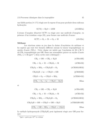 2.3 Processus chimiques dans la troposph`ere 45
une faible portion (≈ 1 %) r´eagit avec la vapeur d’eau pour produire deux radicaux
hydroxyles:
O(1
D) + H2O → 2OH (rO-H2Oa)
L’atome d’oxyg`ene d´esactiv´e O(3
P) va r´eagir avec une mol´ecule d’oxyg`ene, en
pr´esence d’un troisi`eme corps (M), pour former une mol´ecule d’ozone:
O(3
P) + O2 + M → O3 + M (rO-O2a)
M´ethane
Les r´eactions mises en jeu dans la chaˆıne d’oxydation du m´ethane et
les esp`eces qui vont ˆetre form´ees diﬀ`erent suivant la teneur troposph´erique en
oxydes d’azote (NOx). Cette chaˆıne est initi´ee par l’oxydation de 80 `a 90 %
du CH4 troposph´erique par OH. Dans une atmosph`ere pauvre en oxydes d’azote
(NOx ≤ 5–30 pptv2
) deux cycles sont `a distinguer :
CH4 + OH → CH3 + H2O (rCH4-OH)
CH3 + O2 + M → CH3O2 + M (rCH3-O2)
CH3O2 + HO2 → CH3O2H + O2 (rCH3O2-HO2)
CH3O2H + hν → CH3O + OH (jCH3O2H)
CH3O + O2 → CH2O + HO2 (rCH3O-O2)
CH4 + O2 + hν → CH2O + H2O Bilan
et
CH4 + OH → CH3 + H2O (rCH4-OH)
CH3 + O2 + M → CH3O2 + M (rCH3-O2)
CH3O2 + HO2 → CH3O2H + O2 (rCH3O2-HO2)
CH3O2H + OH → CH2O + OH + H2O (rCH3O2H-OH)
CH4 + OH + HO2 → CH2O + 2 H2O Bilan
Le m´ethyle hydroperoxyde (CH3O2H) peut ´egalement r´eagir avec OH pour for-
mer:
2
pptv= parts par 1012
en volume
 