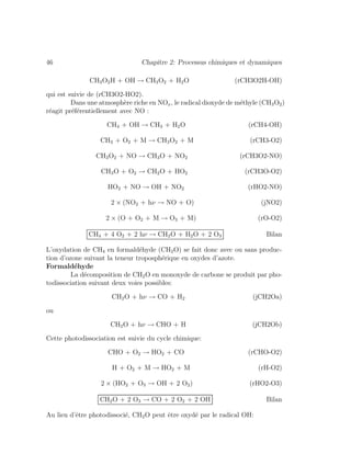 46 Chapitre 2: Processus chimiques et dynamiques
CH3O2H + OH → CH3O2 + H2O (rCH3O2H-OH)
qui est suivie de (rCH3O2-HO2).
Dans une atmosph`ere riche en NOx, le radical dioxyde de m´ethyle (CH3O2)
r´eagit pr´ef´erentiellement avec NO :
CH4 + OH → CH3 + H2O (rCH4-OH)
CH3 + O2 + M → CH3O2 + M (rCH3-O2)
CH3O2 + NO → CH3O + NO2 (rCH3O2-NO)
CH3O + O2 → CH2O + HO2 (rCH3O-O2)
HO2 + NO → OH + NO2 (rHO2-NO)
2 × (NO2 + hν → NO + O) (jNO2)
2 × (O + O2 + M → O3 + M) (rO-O2)
CH4 + 4 O2 + 2 hν → CH2O + H2O + 2 O3 Bilan
L’oxydation de CH4 en formald´ehyde (CH2O) se fait donc avec ou sans produc-
tion d’ozone suivant la teneur troposph´erique en oxydes d’azote.
Formald´ehyde
La d´ecomposition de CH2O en monoxyde de carbone se produit par pho-
todissociation suivant deux voies possibles:
CH2O + hν → CO + H2 (jCH2Oa)
ou
CH2O + hν → CHO + H (jCH2Ob)
Cette photodissociation est suivie du cycle chimique:
CHO + O2 → HO2 + CO (rCHO-O2)
H + O2 + M → HO2 + M (rH-O2)
2 × (HO2 + O3 → OH + 2 O2) (rHO2-O3)
CH2O + 2 O3 → CO + 2 O2 + 2 OH Bilan
Au lieu d’ˆetre photodissoci´e, CH2O peut ˆetre oxyd´e par le radical OH:
 