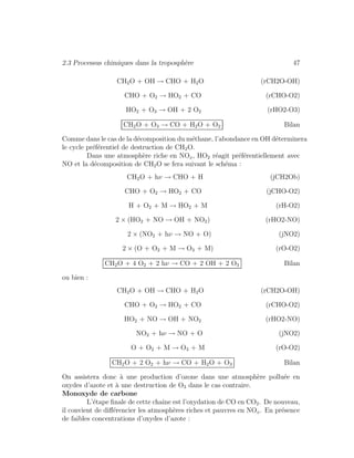 2.3 Processus chimiques dans la troposph`ere 47
CH2O + OH → CHO + H2O (rCH2O-OH)
CHO + O2 → HO2 + CO (rCHO-O2)
HO2 + O3 → OH + 2 O2 (rHO2-O3)
CH2O + O3 → CO + H2O + O2 Bilan
Comme dans le cas de la d´ecomposition du m´ethane, l’abondance en OH d´eterminera
le cycle pr´ef´erentiel de destruction de CH2O.
Dans une atmosph`ere riche en NOx, HO2 r´eagit pr´ef´erentiellement avec
NO et la d´ecomposition de CH2O se fera suivant le sch´ema :
CH2O + hν → CHO + H (jCH2Ob)
CHO + O2 → HO2 + CO (jCHO-O2)
H + O2 + M → HO2 + M (rH-O2)
2 × (HO2 + NO → OH + NO2) (rHO2-NO)
2 × (NO2 + hν → NO + O) (jNO2)
2 × (O + O2 + M → O3 + M) (rO-O2)
CH2O + 4 O2 + 2 hν → CO + 2 OH + 2 O3 Bilan
ou bien :
CH2O + OH → CHO + H2O (rCH2O-OH)
CHO + O2 → HO2 + CO (rCHO-O2)
HO2 + NO → OH + NO2 (rHO2-NO)
NO2 + hν → NO + O (jNO2)
O + O2 + M → O3 + M (rO-O2)
CH2O + 2 O2 + hν → CO + H2O + O3 Bilan
On assistera donc `a une production d’ozone dans une atmosph`ere pollu´ee en
oxydes d’azote et `a une destruction de O3 dans le cas contraire.
Monoxyde de carbone
L’´etape ﬁnale de cette chaˆıne est l’oxydation de CO en CO2. De nouveau,
il convient de diﬀ´erencier les atmosph`eres riches et pauvres en NOx. En pr´esence
de faibles concentrations d’oxydes d’azote :
 