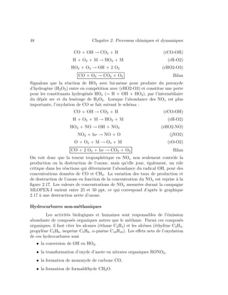 48 Chapitre 2: Processus chimiques et dynamiques
CO + OH → CO2 + H (rCO-OH)
H + O2 + M → HO2 + M (rH-O2)
HO2 + O3 → OH + 2 O2 (rHO2-O3)
CO + O3 → CO2 + O2 Bilan
Signalons que la r´eaction de HO2 avec lui-mˆeme pour produire du peroxyde
d’hydrog`ene (H2O2) entre en comp´etition avec (rHO2-O3) et constitue une perte
pour les constituants hydrog´en´es HOx (= H + OH + HO2), par l’interm´ediaire
du d´epˆot sec et du lessivage de H2O2. Lorsque l’abondance des NOx est plus
importante, l’oxydation de CO se fait suivant le sch´ema :
CO + OH → CO2 + H (rCO-OH)
H + O2 + M → HO2 + M (rH-O2)
HO2 + NO → OH + NO2 (rHO2-NO)
NO2 + hν → NO + O (jNO2)
O + O2 + M → O3 + M (rO-O2)
CO + 2 O2 + hν → CO2 + O3 Bilan
On voit donc que la teneur troposph´erique en NOx non seulement contrˆole la
production ou la destruction de l’ozone, mais qu’elle joue, ´egalement, un rˆole
critique dans les r´eactions qui d´eterminent l’abondance du radical OH, pour des
concentrations donn´ees de CO et CH4. La variation des taux de production et
de destruction de l’ozone en fonction de la concentration du NOx est reprise `a la
ﬁgure 2.17. Les valeurs de concentrations de NOx mesur´ees durant la campagne
MLOPEX-I varient entre 25 et 50 ppt, ce qui correspond d’apr`es le graphique
2.17 `a une destruction nette d’ozone.
Hydrocarbures non-m´ethaniques
Les activit´es biologiques et humaines sont responsables de l’´emission
abondante de compos´es organiques autres que le m´ethane. Parmi ces compos´es
organiques, il faut citer les alcanes (´ethane C2H4) et les alc`enes (´ethyl`ene C2H4,
propyl`ene C3H6, isopr`ene C5H8, α-pin`ene C10H16). Les eﬀets nets de l’oxydation
de ces hydrocarbures sont
• la conversion de OH en HO2,
• la transformation d’oxyde d’azote en nitrates organiques RONO2,
• la formation de monoxyde de carbone CO,
• la formation de formald´ehyde CH2O.
 