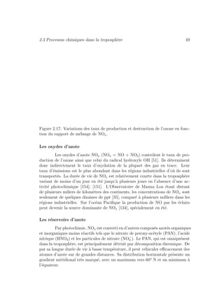 2.3 Processus chimiques dans la troposph`ere 49
Figure 2.17: Variations des taux de production et destruction de l’ozone en fonc-
tion du rapport de m´elange de NOx.
Les oxydes d’azote
Les oxydes d’azote NOx (NOx = NO + NO2) contrˆolent le taux de pro-
duction de l’ozone ainsi que celui du radical hydroxyle OH [51]. Ils d´eterminent
donc indirectement le taux d’oxydation de la plupart des gaz en trace. Leur
taux d’´emissions est le plus abondant dans les r´egions industrielles d’o`u ils sont
transport´es. La dur´ee de vie de NOx est relativement courte dans la troposph`ere
variant de moins d’un jour en ´et´e jusqu’`a plusieurs jours en l’absence d’une ac-
tivit´e photochimique [154]; [151]. L’Observatoire de Mauna Loa ´etant distant
de plusieurs miliers de kilom`etres des continents, les concentrations de NOx sont
seulement de quelques dizaines de ppt [35], compar´e `a plusieurs milliers dans les
r´egions industrielles. Sur l’oc´ean Paciﬁque la production de NO par les ´eclairs
peut devenir la source dominante de NOx [134], sp´ecialement en ´et´e.
Les r´eservoirs d’azote
Par photochimie, NOx est converti en d’autres compos´es azot´es organiques
et inorganiques moins r´eactifs tels que le nitrate de peroxy-ac´etyle (PAN), l’acide
nitrique (HNO3) et les particules de nitrate (NO−
3 ). Le PAN, qui est omnipr´esent
dans la troposph`ere, est principalement d´etruit par d´ecomposition thermique. De
par sa longue dur´ee de vie `a basse temp´erature, il peut v´ehiculer eﬃcacement des
atomes d’azote sur de grandes distances. Sa distribution horizontale pr´esente un
gradient m´eridional tr`es marqu´e, avec un maximum vers 60o
N et un minimum `a
l’´equateur.
 
