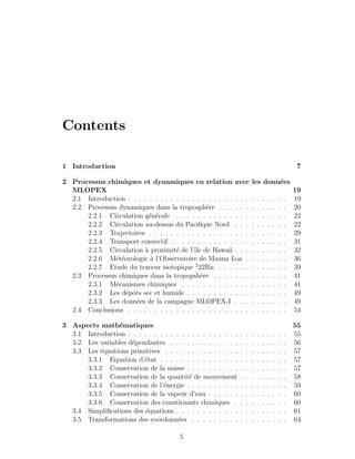 Contents
1 Introduction 7
2 Processus chimiques et dynamiques en relation avec les donn´ees
MLOPEX 19
2.1 Introduction . . . . . . . . . . . . . . . . . . . . . . . . . . . . . . 19
2.2 Processus dynamiques dans la troposph`ere . . . . . . . . . . . . . 20
2.2.1 Circulation g´en´erale . . . . . . . . . . . . . . . . . . . . . 22
2.2.2 Circulation au-dessus du Paciﬁque Nord . . . . . . . . . . 22
2.2.3 Trajectoires . . . . . . . . . . . . . . . . . . . . . . . . . . 29
2.2.4 Transport convectif . . . . . . . . . . . . . . . . . . . . . . 31
2.2.5 Circulation `a proximit´e de l’ˆıle de Hawaii . . . . . . . . . . 32
2.2.6 M´et´eorologie `a l’Observatoire de Mauna Loa . . . . . . . . 36
2.2.7 Etude du traceur isotopique 2
22Rn . . . . . . . . . . . . . 39
2.3 Processus chimiques dans la tropopsh`ere . . . . . . . . . . . . . . 41
2.3.1 M´ecanismes chimiques . . . . . . . . . . . . . . . . . . . . 41
2.3.2 Les d´epˆots sec et humide . . . . . . . . . . . . . . . . . . . 49
2.3.3 Les donn´ees de la campagne MLOPEX-I . . . . . . . . . . 49
2.4 Conclusions . . . . . . . . . . . . . . . . . . . . . . . . . . . . . . 54
3 Aspects math´ematiques 55
3.1 Introduction . . . . . . . . . . . . . . . . . . . . . . . . . . . . . . 55
3.2 Les variables d´ependantes . . . . . . . . . . . . . . . . . . . . . . 56
3.3 Les ´equations primitives . . . . . . . . . . . . . . . . . . . . . . . 57
3.3.1 Equation d’´etat . . . . . . . . . . . . . . . . . . . . . . . . 57
3.3.2 Conservation de la masse . . . . . . . . . . . . . . . . . . . 57
3.3.3 Conservation de la quantit´e de mouvement . . . . . . . . . 58
3.3.4 Conservation de l’´energie . . . . . . . . . . . . . . . . . . . 59
3.3.5 Conservation de la vapeur d’eau . . . . . . . . . . . . . . . 60
3.3.6 Conservation des constituants chimiques . . . . . . . . . . 60
3.4 Simpliﬁcations des ´equations . . . . . . . . . . . . . . . . . . . . . 61
3.5 Transformations des coordonn´ees . . . . . . . . . . . . . . . . . . 64
5
 