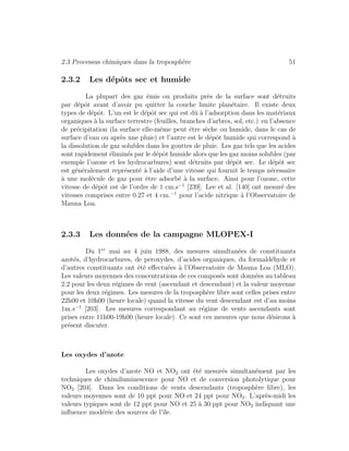 2.3 Processus chimiques dans la troposph`ere 51
2.3.2 Les d´epˆots sec et humide
La plupart des gaz ´emis ou produits pr`es de la surface sont d´etruits
par d´epˆot avant d’avoir pu quitter la couche limite plan´etaire. Il existe deux
types de d´epˆot. L’un est le d´epˆot sec qui est dˆu `a l’adsorption dans les mat´eriaux
organiques `a la surface terrestre (feuilles, branches d’arbres, sol, etc.) en l’absence
de pr´ecipitation (la surface elle-mˆeme peut ˆetre s`eche ou humide, dans le cas de
surface d’eau ou apr`es une pluie) et l’autre est le d´epˆot humide qui correspond `a
la dissolution de gaz solubles dans les gouttes de pluie. Les gaz tels que les acides
sont rapidement ´elimin´es par le d´epˆot humide alors que les gaz moins solubles (par
exemple l’ozone et les hydrocarbures) sont d´etruits par d´epˆot sec. Le d´epˆot sec
est g´en´eralement repr´esent´e `a l’aide d’une vitesse qui fournit le temps n´ecessaire
`a une mol´ecule de gaz pour ˆetre adsorb´e `a la surface. Ainsi pour l’ozone, cette
vitesse de d´epˆot est de l’ordre de 1 cm.s−1
[239]. Lee et al. [140] ont mesur´e des
vitesses comprises entre 0.27 et 4 cm.−1
pour l’acide nitrique `a l’Observatoire de
Mauna Loa.
2.3.3 Les donn´ees de la campagne MLOPEX-I
Du 1er
mai au 4 juin 1988, des mesures simultan´ees de constituants
azot´es, d’hydrocarbures, de peroxydes, d’acides organiques, du formald´ehyde et
d’autres constituants ont ´et´e eﬀectu´ees `a l’Observatoire de Mauna Loa (MLO).
Les valeurs moyennes des concentrations de ces compos´es sont donn´ees au tableau
2.2 pour les deux r´egimes de vent (ascendant et descendant) et la valeur moyenne
pour les deux r´egimes. Les mesures de la troposph`ere libre sont celles prises entre
22h00 et 10h00 (heure locale) quand la vitesse du vent descendant est d’au moins
1m.s−1
[203]. Les mesures correspondant au r´egime de vents ascendants sont
prises entre 11h00-19h00 (heure locale). Ce sont ces mesures que nous d´esirons `a
pr´esent discuter.
Les oxydes d’azote
Les oxydes d’azote NO et NO2 ont ´et´e mesur´es simultan´ement par les
techniques de chimiluminescence pour NO et de conversion photolytique pour
NO2 [204]. Dans les conditions de vents descendants (troposph`ere libre), les
valeurs moyennes sont de 10 ppt pour NO et 24 ppt pour NO2. L’apr`es-midi les
valeurs typiques sont de 12 ppt pour NO et 25 `a 30 ppt pour NO2 indiquant une
inﬂuence mod´er´ee des sources de l’ˆıle.
 
