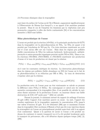 2.3 Processus chimiques dans la troposph`ere 55
sont ´emis `a la surface de l’oc´ean ou de l’ˆıle d’Hawaii, augmentent signiﬁcativement
`a l’Observatoire de Mauna Loa lorsqu’il y a un apport d’air maritime pendant
la journ´ee. Dans le cas de l’isopr`ene les ´emissions par la v´eg´etation sont peu
prononc´ees compar´ees `a celles des forˆets continentales [94] et les concentrations
mesur´ees `a MLO sont faibles.
Bilan photochimique de l’ozone
L’ozone est produit par la r´eaction (rO-O2a), et la principale production de O(3
P)
dans la troposph`ere est la photodissociation de NO2. Le NO2 est quant `a lui
produit par l’oxydation de NO par O3. Ces trois r´eactions constituent un cycle
nul et n’ont aucun eﬀet net sur l’ozone. Mais dans les r´egions peu pollu´ees
(faible concentration de NO2) les radicaux hydroxyle, hydro-peroxyle, m´ethyle-
peroxyde et autres peroxydes organiques peuvent oxyder NO en NO2. Dans ce cas,
les r´eactions rNO-HO2, rNO-CH3O2, et rNO-RiO2 constituent une production
d’ozone et le taux de production est donn´e par la relation:
P(O3) = (kNO−HO2[HO2] + kNOCH3O2[CH3O2] + ΣikNO−RiO2[RiO2])[NO] (2.1)
o`u k sont les constantes cin´etiques de r´eaction. La destruction photochimique
dans les r´egions peu pollu´ees (faible abondance en NO) de l’ozone est le fait de
sa photodissociation et sa r´eduction par OH et HO2. Le taux de destruction
s’exprime alors par la relation:
D(O3) = jO3b[O3] + (rHO2−O3[HO2] + rOH−O3[OH])[O3] (2.2)
La production nette de l’ozone pour un ´etat stationnaire se calcule en prenant
la diﬀ´erence entre P(O3) et D(O3). En contraignant ce calcul avec les valeurs
mesur´ees correspondant `a la troposph`ere libre, il est possible de calculer la vari-
ation diurne moyenne de la production d’ozone: en moyenne diurne une faible
destruction de 0.91×105
molec.jour−1
[204] est calcul´ee.
Durant la journ´ee, le minimum mesur´e du rapport de m´elange d’environ
35 ppb reﬂ`ete l’apport d’air maritime pauvre en ozone. La nuit, l’apport des
couches sup´erieures de la troposph`ere augmente la concentration d’O3 jusqu’`a
une valeur d’environ 45 ppb. Il a ´et´e d´emontr´e [206] que ce maximum d’ozone
dans la troposph`ere libre au-dessus d’Hawaii n’´etait pas dˆu `a une injection depuis
la stratosph`ere o`u l’ozone est principalement produit mais ´etait reli´e `a un apport
d’air continental. Quant `a la question de savoir si l’ozone a ´et´e produit au-
dessus du continent et ensuite transport´e ou si il a ´et´e produit localement apr`es
le transport de pr´ecurseurs, elle a ´et´e d´ebattue depuis quelques temps [188]; [4];
[206].
 