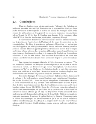 56 Chapitre 2: Processus chimiques et dynamiques
2.4 Conclusions
Dans ce chapitre, pour mieux comprendre l’inﬂuence des ´emissions de
polluants associ´ees aux activit´es humaines sur la composition chimique d’une
partie recul´ee de la troposph`ere, `a Hawaii au milieu du Paciﬁque, nous avons
r´esum´e les ph´enom`enes de transport et les processus chimiques fondamentaux
tels qu’ils ont ´et´e d´ecrits lors de l’analyse des donn´ees de la campagne pilote
MLOPEX-I et dans les nombreuses publications concernant Hawaii.
Il en ressort qu’il existe une forte saisonnalit´e de cette inﬂuence marqu´ee
par la position de l’anticyclone du Paciﬁque et des zones de convection par les
cumulonimbus. En hiver la position au sud-ouest d’Hawaii de cet anticyclone
favorise l’apport d’air asiatique transport´e `a hautes altitudes, alors qu’en ´et´e sa
position au nord d’Hawaii apporte pr´ef´erentiellement des masses d’air d’origine
am´ericaine `a basse altitude. La circulation `a Hawaii est marqu´ee par l’interaction
entre des vents dominants du nord-est et la topographie domin´ee par deux volcans
culminants `a plus de 4000 m`etres. Sur les ﬂancs de ces volcans les vents sont
soumis `a une forte variation diurne: vents ascendants de jour et vents descendants
de nuit.
Les ´etudes du transport eﬀectu´ees `a l’aide du traceur isotopique 222
Rn
ont montr´e qu’il existait un d´esaccord syst´ematique entre les mod`eles et les ob-
servations `a Hawaii. Ce d´esaccord n’a pu encore ˆetre expliqu´e. Ces ´evaluations
supposent qu’il n’y a pas d’inﬂuence des ´emissions locales la nuit, bien qu’aucune
´etude n’at v´eriﬁ´e cette hypoth`ese. Nous montrerons au huiti`eme chapitre, que
les concentrations atteintes de jour sont dues aux ´emissions locales.
Les cycles chimiques de l’ozone, du m´ethane, du formald´ehyde, du monoxyde
de carbone et des hydrocarbures non-m´ethaniques sont contrˆol´es par l’abondance
des oxydes d’azote (NOx). Pour une r´egion non-pollu´ee, comme celle d’Hawaii,
la faible concentration de NOx conduit `a une destruction nette d’ozone. Cepen-
dant il existe un certain d´esaccord dans la r´epartition des compos´es azot´es entre
les observations durant MLOPEX-I (pour les p´eriodes de vents descendants) et
les mod`eles photochimiques, en particulier en ce qui concerne la concentration
calcul´ee de l’acide nitrique qui est cinq fois trop ´elev´ee. Un tel d´esaccord existe
´egalement pour le formald´ehyde et le peroxyde de m´ethyle. Malheureusement du-
rant cette campagne de mesure, le radical hydroxyle, ´el´ement d´eterminant pour
la chimie troposph´erique, n’a pas ´et´e mesur´e ce qui a ´et´e par contre r´ealis´e du-
rant la seconde campagne MLOPEX-II. A l’oppos´e notre mod`ele, pour certaines
saisons, calcule trop peu d’acide nitrique, comme nous en parlerons au huiti`eme
chapitre.
 