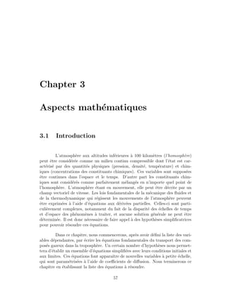 Chapter 3
Aspects math´ematiques
3.1 Introduction
L’atmosph`ere aux altitudes inf´erieures `a 100 kilom`etres (l’homosph`ere)
peut ˆetre consid´er´ee comme un milieu continu compressible dont l’´etat est car-
act´eris´e par des quantit´es physiques (pression, densit´e, temp´erature) et chim-
iques (concentrations des constituants chimiques). Ces variables sont suppos´ees
ˆetre continues dans l’espace et le temps. D’autre part les constituants chim-
iques sont consid´er´es comme parfaitement m´elang´es en n’importe quel point de
l’homosph`ere. L’atmosph`ere ´etant en mouvement, elle peut ˆetre d´ecrite par un
champ vectoriel de vitesse. Les lois fondamentales de la m´ecanique des ﬂuides et
de la thermodynamique qui r´egissent les mouvements de l’atmosph`ere peuvent
ˆetre exprim´ees `a l’aide d’´equations aux d´eriv´ees partielles. Celles-ci sont parti-
culi`erement complexes, notamment du fait de la disparit´e des ´echelles de temps
et d’espace des ph´enom`enes `a traiter, et aucune solution g´en´erale ne peut ˆetre
d´etermin´ee. Il est donc n´ecessaire de faire appel `a des hypoth`eses simpliﬁcatrices
pour pouvoir r´esoudre ces ´equations.
Dans ce chapitre, nous commencerons, apr`es avoir d´eﬁni la liste des vari-
ables d´ependantes, par ´ecrire les ´equations fondamentales du transport des com-
pos´es gazeux dans la troposph`ere. Un certain nombre d’hypoth`eses nous permet-
tera d’´etablir un ensemble d’´equations simpliﬁ´ees avec leurs conditions initiales et
aux limites. Ces ´equations font apparaˆıtre de nouvelles variables `a petite ´echelle,
qui sont param´etris´ees `a l’aide de coeﬃcients de diﬀusion. Nous terminerons ce
chapitre en ´etablissant la liste des ´equations `a r´esoudre.
57
 