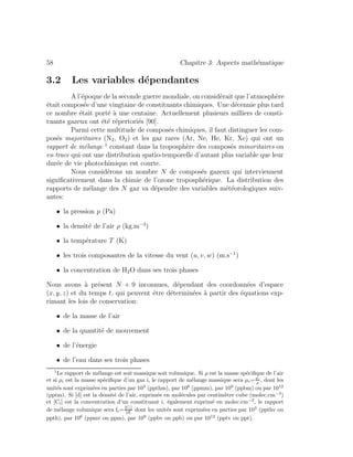 58 Chapitre 3: Aspects math´ematique
3.2 Les variables d´ependantes
A l’´epoque de la seconde guerre mondiale, on consid´erait que l’atmosph`ere
´etait compos´ee d’une vingtaine de constituants chimiques. Une d´ecennie plus tard
ce nombre ´etait port´e `a une centaine. Actuellement plusieurs milliers de consti-
tuants gazeux ont ´et´e r´epertori´es [90].
Parmi cette multitude de compos´es chimiques, il faut distinguer les com-
pos´es majoritaires (N2, O2) et les gaz rares (Ar, Ne, He, Kr, Xe) qui ont un
rapport de m´elange 1
constant dans la troposph`ere des compos´es minoritaires ou
en trace qui ont une distribution spatio-temporelle d’autant plus variable que leur
dur´ee de vie photochimique est courte.
Nous consid´erons un nombre N de compos´es gazeux qui interviennent
signiﬁcativement dans la chimie de l’ozone troposph´erique. La distribution des
rapports de m´elange des N gaz va d´ependre des variables m´et´eorologiques suiv-
antes:
• la pression p (Pa)
• la densit´e de l’air ρ (kg.m−3
)
• la temp´erature T (K)
• les trois composantes de la vitesse du vent (u, v, w) (m.s−1
)
• la concentration de H2O dans ses trois phases
Nous avons `a pr´esent N + 9 inconnues, d´ependant des coordonn´ees d’espace
(x, y, z) et du temps t, qui peuvent ˆetre d´etermin´ees `a partir des ´equations exp-
rimant les lois de conservation:
• de la masse de l’air
• de la quantit´e de mouvement
• de l’´energie
• de l’eau dans ses trois phases
1
Le rapport de m´elange est soit massique soit volumique. Si ρ est la masse sp´eciﬁque de l’air
et si ρi est la masse sp´eciﬁque d’un gaz i, le rapport de m´elange massique sera µi=ρi
ρ , dont les
unit´es sont exprim´ees en parties par 103
(ppthm), par 106
(ppmm), par 109
(ppbm) ou par 1012
(pptm). Si [d] est la densit´e de l’air, exprim´ee en mol´ecules par centim`etre cube (molec.cm−3
)
et [Ci] est la concentration d’un constituant i, ´egalement exprim´e en molec.cm−3
, le rapport
de m´elange volumique sera fi=[Ci]
[d] dont les unit´es sont exprim´ees en parties par 103
(ppthv ou
ppth), par 106
(ppmv ou ppm), par 109
(ppbv ou ppb) ou par 1012
(pptv ou ppt).
 