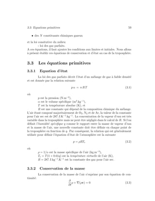 3.3: Equations primitives 59
• des N constituants chimiques gazeux
et la loi consitutive du milieu:
- loi des gaz parfaits.
A ces ´equations, il faut ajouter les conditions aux limites et initiales. Nous allons
`a pr´esent ´etablir ces ´equations de conservation et d’´etat au cas de la troposph`ere.
3.3 Les ´equations primitives
3.3.1 Equation d’´etat
La loi des gaz parfaits d´ecrit l’´etat d’un m´elange de gaz `a faible densit´e
et est donn´ee par la relation suivante
p α = n R T (3.1)
o`u
p est la pression (N.m−2
),
α est le volume sp´eciﬁque (m3
.kg−1
),
T est la temp´erature absolue (K), et
R est une constante qui d´epend de la composition chimique du m´elange.
L’air ´etant compos´e majoritairement de O2, N2 et de Ar, la valeur de la constante
pour l’air sec est de 287 J.K−1
.kg−1
. La concentration de la vapeur d’eau est tr`es
variable dans la troposph`ere mais ne peut ˆetre n´eglig´ee dans le calcul de R. Si l’on
d´eﬁnit l’humidit´e sp´eciﬁque q comme le rapport entre la masse de vapeur d’eau
et la masse de l’air, une nouvelle constante doit ˆetre d´eﬁnie en chaque point de
la troposph`ere en fonction de q. Par cons´equent, la relation qui est g´en´eralement
utilis´ee pour d´eﬁnir l’´equation d’´etat de l’atmosph`ere est la suivante
p = ρRTv (3.2)
o`u
ρ = 1/α est la masse sp´eciﬁque de l’air (kg.m−3
),
Tv = T(1 + 0.61q) est la temp´erature virtuelle de l’air (K),
R = 287 J.kg−1
.K−1
est la constante des gaz pour l’air sec.
3.3.2 Conservation de la masse
La conservation de la masse de l’air s’exprime par son ´equation de con-
tinuit´e:
∂
∂t
ρ + ∇(ρv) = 0 (3.3)
 