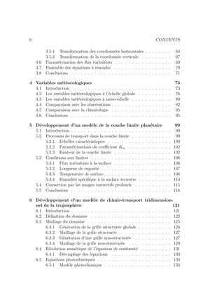 6 CONTENTS
3.5.1 Transformation des coordonn´ees horizontales . . . . . . . . 64
3.5.2 Transformation de la coordonn´ee verticale. . . . . . . . . . 67
3.6 Param´etrisation des ﬂux turbulents . . . . . . . . . . . . . . . . . 69
3.7 Ensemble des ´equations `a r´esoudre . . . . . . . . . . . . . . . . . 70
3.8 Conclusions . . . . . . . . . . . . . . . . . . . . . . . . . . . . . . 71
4 Variables m´et´eorologiques 73
4.1 Introduction . . . . . . . . . . . . . . . . . . . . . . . . . . . . . . 73
4.2 Les variables m´et´eorologiques `a l’´echelle globale . . . . . . . . . . 76
4.3 Les variables m´et´eorologiques `a m´eso-´echelle . . . . . . . . . . . . 80
4.4 Comparaison avec les observations . . . . . . . . . . . . . . . . . . 82
4.5 Comparaison avec la climatologie . . . . . . . . . . . . . . . . . . 95
4.6 Conclusions . . . . . . . . . . . . . . . . . . . . . . . . . . . . . . 95
5 D´eveloppement d’un mod`ele de la couche limite plan´etaire 99
5.1 Introduction . . . . . . . . . . . . . . . . . . . . . . . . . . . . . . 99
5.2 Processus de transport dans la couche limite . . . . . . . . . . . . 99
5.2.1 Echelles caract´eristiques . . . . . . . . . . . . . . . . . . . 100
5.2.2 Param´etrisations du coeﬃcient Km . . . . . . . . . . . . . 102
5.2.3 Hauteur de la couche limite . . . . . . . . . . . . . . . . . 102
5.3 Conditions aux limites . . . . . . . . . . . . . . . . . . . . . . . . 106
5.3.1 Flux turbulents `a la surface . . . . . . . . . . . . . . . . . 106
5.3.2 Longueur de rugosit´e . . . . . . . . . . . . . . . . . . . . . 107
5.3.3 Temp´erature de surface . . . . . . . . . . . . . . . . . . . . 108
5.3.4 Humidit´e sp´eciﬁque `a la surface terrestre . . . . . . . . . . 114
5.4 Convection par les nuages convectifs profonds . . . . . . . . . . . 115
5.5 Conclusions . . . . . . . . . . . . . . . . . . . . . . . . . . . . . . 118
6 D´eveloppement d’un mod`ele de chimie-transport tridimension-
nel de la troposph`ere 121
6.1 Introduction . . . . . . . . . . . . . . . . . . . . . . . . . . . . . . 121
6.2 D´eﬁnition du domaine . . . . . . . . . . . . . . . . . . . . . . . . 122
6.3 Maillage du domaine . . . . . . . . . . . . . . . . . . . . . . . . . 125
6.3.1 G´en´eration de la grille structur´ee globale . . . . . . . . . . 126
6.3.2 Maillage de la grille structur´ee . . . . . . . . . . . . . . . . 127
6.3.3 G´en´eration d’une grille non-structur´ee . . . . . . . . . . . 127
6.3.4 Maillage de la grille non-structur´ee . . . . . . . . . . . . . 129
6.4 R´esolution num´erique de l’´equation de continuit´e . . . . . . . . . 131
6.4.1 D´ecouplage des ´equations . . . . . . . . . . . . . . . . . . 133
6.5 Equations photochimiques . . . . . . . . . . . . . . . . . . . . . . 134
6.5.1 Mod`ele photochimique . . . . . . . . . . . . . . . . . . . . 134
 
