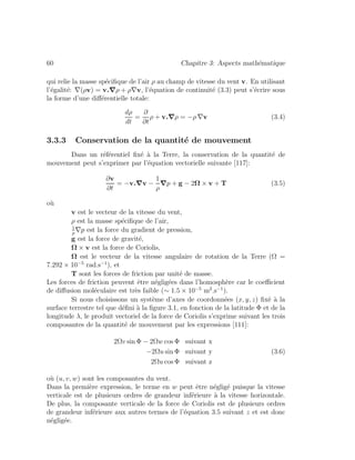 60 Chapitre 3: Aspects math´ematique
qui relie la masse sp´eciﬁque de l’air ρ au champ de vitesse du vent v. En utilisant
l’´egalit´e: ∇(ρv) = v.∇ρ + ρ∇v, l’´equation de continuit´e (3.3) peut s’´ecrire sous
la forme d’une diﬀ´erentielle totale:
dρ
dt
=
∂
∂t
ρ + v.∇ρ = −ρ ∇v (3.4)
3.3.3 Conservation de la quantit´e de mouvement
Dans un r´ef´erentiel ﬁx´e `a la Terre, la conservation de la quantit´e de
mouvement peut s’exprimer par l’´equation vectorielle suivante [117]:
∂v
∂t
= −v.∇v −
1
ρ
∇p + g − 2Ω × v + T (3.5)
o`u
v est le vecteur de la vitesse du vent,
ρ est la masse sp´eciﬁque de l’air,
1
ρ
∇p est la force du gradient de pression,
g est la force de gravit´e,
Ω × v est la force de Coriolis,
Ω est le vecteur de la vitesse angulaire de rotation de la Terre (Ω =
7.292 × 10−5
rad.s−1
), et
T sont les forces de friction par unit´e de masse.
Les forces de friction peuvent ˆetre n´eglig´ees dans l’homosph`ere car le coeﬃcient
de diﬀusion mol´eculaire est tr`es faible (∼ 1.5 × 10−5
m2
.s−1
).
Si nous choisissons un syst`eme d’axes de coordonn´ees (x, y, z) ﬁx´e `a la
surface terrestre tel que d´eﬁni `a la ﬁgure 3.1, en fonction de la latitude Φ et de la
longitude λ, le produit vectoriel de la force de Coriolis s’exprime suivant les trois
composantes de la quantit´e de mouvement par les expressions [111]:
2Ωv sin Φ − 2Ωw cos Φ suivant x
−2Ωu sin Φ suivant y (3.6)
2Ωu cos Φ suivant z
o`u (u, v, w) sont les composantes du vent.
Dans la premi`ere expression, le terme en w peut ˆetre n´eglig´e puisque la vitesse
verticale est de plusieurs ordres de grandeur inf´erieure `a la vitesse horizontale.
De plus, la composante verticale de la force de Coriolis est de plusieurs ordres
de grandeur inf´erieure aux autres termes de l’´equation 3.5 suivant z et est donc
n´eglig´ee.
 