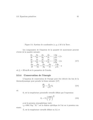 3.3: Equations primitives 61
Figure 3.1: Syst`eme de coordonn´ees (x, y, z) li´e `a la Terre.
Les composantes de l’´equation de la quantit´e de mouvement peuvent
s’´ecrire de la mani`ere suivante:
∂u
∂t
+ u
∂u
∂x
+ v
∂u
∂y
+ w
∂u
∂z
= −
1
ρ
∂p
∂x
+ fcv
∂v
∂t
+ u
∂v
∂x
+ v
∂v
∂y
+ w
∂v
∂z
= −
1
ρ
∂p
∂y
− fcu (3.7)
∂w
∂t
+ u
∂w
∂x
+ v
∂w
∂y
+ w
∂w
∂z
= −
1
ρ
∂p
∂z
− g
o`u fc = 2Ω sin Φ est le param`etre de Coriolis.
3.3.4 Conservation de l’´energie
L’´equation de conservation de l’´energie peut ˆetre d´eriv´ee des lois de la
thermodynamique pour prendre la forme suivante [117]
dθv
dt
=
θv
cpTv
Sθ (3.8)
o`u
θv est la temp´erature potentielle virtuelle d´eﬁnie par l’expression:
θv = Tv
1000
p
R
cp
(3.9)
p est la pression atmosph´erique (mb),
cp=1004 J.kg−1
.K−1
est la chaleur sp´eciﬁque de l’air sec `a pression con-
stante,
Tv est la temp´erature virtuelle d´eﬁnie en 3.2, et
 