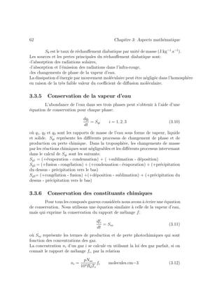 62 Chapitre 3: Aspects math´ematique
Sθ est le taux de r´echauﬀement diabatique par unit´e de masse (J.kg−1
.s−1
).
Les sources et les pertes principales du r´echauﬀement diabatique sont:
-l’absorption des radiations solaires,
-l’absorption et l’´emission des radiations dans l’infra-rouge,
-les changements de phase de la vapeur d’eau.
La dissipation d’´energie par mouvement mol´eculaire peut ˆetre n´eglig´ee dans l’homosph`ere
en raison de la tr`es faible valeur du coeﬃcient de diﬀusion mol´eculaire.
3.3.5 Conservation de la vapeur d’eau
L’abondance de l’eau dans ses trois phases peut s’obtenir `a l’aide d’une
´equation de conservation pour chaque phase:
dqi
dt
= Sqi i = 1, 2, 3 (3.10)
o`u q1, q2 et q3 sont les rapports de masse de l’eau sous forme de vapeur, liquide
et solide. Sqi repr´esente les diﬀ´erents processus de changement de phase et de
production ou perte chimique. Dans la troposph`ere, les changements de masse
par les r´eactions chimiques sont n´egligeables et les diﬀ´erents processus intervenant
dans le calcul de Sqi sont les suivants:
Sq1 = (+´evaporation - condensation) + ( +sublimation - d´eposition)
Sq2 = (+fusion - cong´elation) + (+condensation - ´evaporation) + (+pr´ecipitation
du dessus - pr´ecipitation vers le bas)
Sq3= (+cong´elation - fusion) +(+d´eposition - sublimation) + (+pr´ecipitation du
dessus - pr´ecipitation vers le bas)
3.3.6 Conservation des constituants chimiques
Pour tous les compos´es gazeux consid´er´es nous avons `a ´ecrire une ´equation
de conservation. Nous utilisons une ´equation similaire `a celle de la vapeur d’eau,
mais qui exprime la conservation du rapport de m´elange f:
dfi
dt
= Sni (3.11)
o`u Sni repr´esente les termes de production et de perte photochimiques qui sont
fonction des concentrations des gaz.
La concentration ni d’un gaz i se calcule en utilisant la loi des gaz parfait, si on
connait le rapport de m´elange fi, par la relation
ni =
pNav
104RdTv
fi molecules.cm−3 (3.12)
 