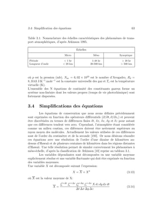 3.4: Simpliﬁcation des ´equations 63
Table 3.1: Nomenclature des ´echelles caract´eristiques des ph´enom`enes de trans-
port atmosph´eriques, d’apr`es Atkinson 1995.
Echelles
Micro M´eso Synoptique
P´eriode < 1 hr 1-48 hr > 48 hr
Longueur d’onde < 20 km 20-500 km > 500 km
o`u p est la pression (mb), Nav = 6, 02 × 1023
est le nombre d’Avogadro, Rd =
8, 3143 J.K−1
.mole−1
est la constante universelle des gaz et Tv est la temp´erature
virtuelle (K).
L’ensemble des N ´equations de continuit´e des constituants gazeux forme un
syst`eme non-lin´eaire dont les valeurs propres (temps de vie photochimique) sont
fortement dispers´ees.
3.4 Simpliﬁcations des ´equations
Les ´equations de conservation que nous avons d´eﬁnies pr´ec´edemment
sont exprim´ees en fonction des op´erateurs diﬀ´erentiels (∂/∂t, ∂/∂xi) et peuvent
ˆetre discr´etis´ees en termes de diﬀ´erences ﬁnies δt, δx, δx, δy et δz pour autant
que ces diﬀ´erences tendent vers zero. Cependant, l’atmosph`ere ´etant consid´er´ee
comme un milieu continu, ces dif´erences doivent ˆetre nettement sup´erieurs au
rayon moyen des mol´ecules. Actuellement les valeurs utilis´ees de ces diﬀ´erences
sont de l’ordre du centim`etre et de la seconde [193]. Or nous d´esirons r´esoudre
ces ´equations avec une r´esolution de l’ordre d’une dizaine de kilom`etres au-
dessus d’Hawaii et de plusieurs centaines de kilom`etres dans les r´egions distantes
d’Hawaii. Une telle r´esolution permet de simuler correctement les ph´enom`enes `a
m´eso-´echelle, d’apr`es la classiﬁcation de Atkinson [10] reprise au tableau 3.1.
Les variables d´ependantes sont d´ecompos´ees en une variable moyenne
explicitement r´esolue et une variable ﬂuctuante qui doit ˆetre exprim´ee en fonction
des variables moyennes.
Une variable X est d´ecompos´ee suivant l’expression:
X = X + X (3.13)
o`u X est la valeur moyenne de X:
X =
t+∆t
t
x+∆x
x
y+∆y
y
z+∆z
z X dz dy dx dt
∆t ∆x ∆y ∆z
(3.14)
 