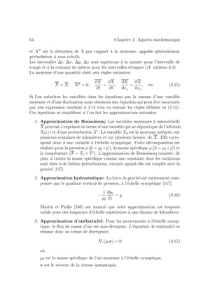 64 Chapitre 3: Aspects math´ematique
et X est la d´eviation de X par rapport `a la moyenne, appel´ee g´en´eralement
perturbation `a sous-´echelle.
Les intervalles ∆t, ∆x, ∆y, ∆z sont sup´erieurs `a la minute pour l’intervalle de
temps et `a la centaine de m`etres pour les intervalles d’espace (cf. tableau 3.1)
La moyenne d’une quantit´e ob´eit aux r`egles suivantes:
X = X, X = 0,
∂X
∂t
=
∂X
∂t
,
∂X
∂xj
=
∂X
∂xj
, etc. (3.15)
Si l’on substitue les variables dans les ´equations par la somme d’une variable
moyenne et d’une ﬂuctuation nous obtenons une ´equation qui peut ˆetre moyenn´ee
par une expression similaire `a 3.14 tout en suivant les r`egles d´eﬁnies en (3.15).
Ces ´equations se simpliﬁent si l’on fait les approximations suivantes
1. Approximation de Boussinesq: Les variables moyennes `a m´eso-´echelle
X peuvent s’exprimer en terme d’une variable qui ne d´epend que de l’altitude
X0(z) et d’une perturbation X . La variable X0 est la moyenne int´egr´ee, sur
plusieurs centaines de kilom`etres et sur plusieurs heures, de X. Elle corre-
spond donc `a une variable `a l’´echelle synoptique. Cette d´ecomposition est
r´ealis´ee pour la pression p (p = p0 +p ), la masse sp´eciﬁque ρ (ρ = ρ0 +ρ ) et
la temp´erature (T = T0 + T ). L’approximation de Boussinesq consiste, de
plus, `a traiter la masse sp´eciﬁque comme une constante dont les variations
sont dues `a de faibles perturbations, except´e quand elle est coupl´ee avec la
gravit´e [117].
2. Approximation hydrostatique: La force de gravit´e est enti`erement com-
pens´ee par le gradient vertical de pression, `a l’´echelle synoptique [117].
−
1
ρ0
∂p0
∂z
= g (3.16)
Martin et Pielke [168] ont montr´e que cette approximation est toujours
valide pour des longueurs d’´echelle sup´erieures `a une dizaine de kilom`etres.
3. Approximation d’an´elasticit´e: Pour les mouvements `a l’´echelle synop-
tique, le ﬂux de masse d’air est non-divergent. L’´equation de continuit´e se
r´esume donc au terme de divergence:
∇.(ρ0v) = 0 (3.17)
o`u
ρ0 est la masse sp´eciﬁque de l’air moyenne `a l’´echelle synoptique,
v est le vecteur de la vitesse instantan´ee.
 
