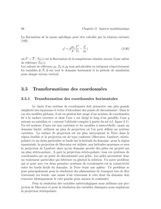 66 Chapitre 3: Aspects math´ematique
La ﬂuctuation de la masse sp´eciﬁque peut ˆetre calcul´ee par la relation suivante
[193]:
ρ = ρ
p0
p
(
T
T0
−
p
p0
) (3.26)
o`u T = T −T0(z) est la ﬂuctuation de la temp´erature absolue autour d’une valeur
de r´ef´erence T0(z).
Les valeurs de r´ef´erence ρ0, T0 et p0 sont pr´ecalcul´ees en int´egrant respectivement
les variables p, θ, p sur tout le domaine horizontal et la p´eriode de simulation
pour chaque niveau vertical.
3.5 Transformations des coordonn´ees
3.5.1 Transformation des coordonn´ees horizontales
Le choix d’un syst`eme de coordonn´ees doit permettre une plus grande
simplicit´e des ´equations et ´eviter d’introduire des points de discontinuit´e. Dans le
cas des mod`eles globaux, il est en g´en´eral fait usage d’un syst`eme de coordonn´ees
li´e `a la surface terrestre et dont l’axe x est dirig´e le long d’un paral`ele, l’axe y
suivant un m´eridien et z suivant l’altitude compt´ee `a partir du sol (cf. ﬁgure 3.1).
Un tel syst`eme d’axes est non cart´esien et les mod`eles `a m´eso-´echelle, ayant un
domaine limit´e, utilisent un plan de projection o`u l’on peut d´eﬁnir un syst`eme
cart´esien. La surface de projection est un plan interceptant la Terre dans la
r´egion ´etudi´ee et la projection est de type conforme (Mercator, Lambert, st´er´eo-
polaire) et un choix particulier se fonde sur la latitude du domaine: pour la r´egion
´equatoriale, la projection de Mercator est utilis´ee; aux latitudes moyennes ce sera
la projection de Lambert alors qu’un domaine proche des pˆoles est projet´e sur
un plan st´er´eo-polaire. A part la projection st´er´eo-polaire, tous ces syst`emes de
coordonn´ees ont un point de discontinuit´e aux pˆoles. Les pˆoles n´ecessitent donc
un traitement particulier qui d´et´eriore en g´en´eral la solution. Un autre probl`eme
qui se pose avec ces deux premiers syst`emes de coordonn´ees est la connectivit´e
entre les bords ﬁctifs du domaine, la Terre ´etant une sph`ere. Ce probl`eme se
pose principalement pour la r´esolution des ph´enom`enes de transport lors de ﬂux
traversant ces bords: une masse d’air traversant le cˆot´e droit du domaine doit
traverser identiquement le cˆot´e gauche pour assurer la continuit´e.
Pour la r´esolution des variables m´et´eorologiques nous utilisons une pro-
jection de Mercator et pour la r´esolution des variables chimiques nous employons
la projection st´er´eopolaire.
 