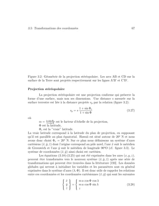 3.5: Transformations des coordonn´ees 67
Figure 3.2: G´eom´etrie de la projection st´er´eopolaire. Les arcs AB et CD sur la
surface de la Terre sont projet´es respectivement sur les lignes A’B’ et C’D’.
Projection st´er´eopolaire
La projection st´er´eopolaire est une projection conforme qui pr´eserve la
forme d’une surface, mais non ses dimensions. Une distance s mesur´ee sur la
surface terrestre est li´ee `a la distance projet´ee sp par la relation (ﬁgure 3.2):
sp = s
1 + sin Φv
1 + sin Φ
(3.27)
o`u
m = 1+sin Φv
1+sin Φ
est le facteur d’´echelle de la projection,
Φ est la latitude,
Φv est la ”vraie” latitude.
La vraie latitude correspond `a la latitude du plan de projection, en supposant
qu’il est parall`ele au plan ´equatorial. Hawaii est situ´e autour de 20o
N et nous
avons donc choisi Φv = 20o
N. Sur ce plan nous d´eﬁnissons un syst`eme d’axes
cart´esiens (˜x, ˜y, ˜z) dont l’origine correspond au pˆole nord, l’axe ˜x suit le m´eridien
de Greenwich et l’axe ˜y suit le m´eridien de longitude 90o
O (cf. ﬁgure 3.3). Le
syst`eme de coordonn´ees (˜x, ˜y) ainsi choisi est cart´esien.
Les ´equations (3.18)-(3.25) qui ont ´et´e exprim´ees dans les axes (x, y, z),
peuvent ˆetre transform´ees vers le nouveau syst`eme (˜x, ˜y, ˜z) apr`es une s´erie de
transformations qui peuvent ˆetre trouv´ees dans la litt´erature [193]. Les donn´ees
globales qui servent `a initialiser les variables et les param`etres sont en g´en´eral
exprim´ees dans le syst`eme d’axes (λ, Φ). Il est donc utile de rappeler les relations
entre ces coordonn´ees et les coordonn´ees cart´esiennes (˜x, ˜y) qui sont les suivantes
⎧
⎪⎨
⎪⎩
˜x
˜y
˜z
⎫
⎪⎬
⎪⎭
=
⎧
⎪⎨
⎪⎩
m a cos Φ cos λ
m a cos Φ sin λ
z
(3.28)
 