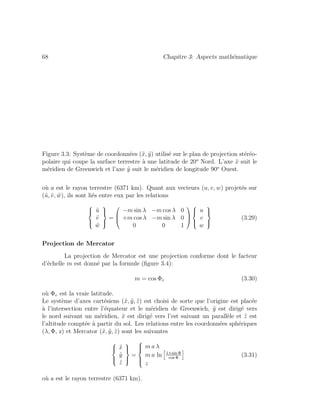 68 Chapitre 3: Aspects math´ematique
Figure 3.3: Syst`eme de coordonn´ees (˜x, ˜y) utilis´e sur le plan de projection st´er´eo-
polaire qui coupe la surface terrestre `a une latitude de 20o
Nord. L’axe ˜x suit le
m´eridien de Greenwich et l’axe ˜y suit le m´eridien de longitude 90o
Ouest.
o`u a est le rayon terrestre (6371 km). Quant aux vecteurs (u, v, w) projet´es sur
(˜u, ˜v, ˜w), ils sont li´es entre eux par les relations
⎧
⎪⎨
⎪⎩
˜u
˜v
˜w
⎫
⎪⎬
⎪⎭
=
⎛
⎜
⎝
−m sin λ −m cos λ 0
+m cos λ −m sin λ 0
0 0 1
⎞
⎟
⎠
⎧
⎪⎨
⎪⎩
u
v
w
⎫
⎪⎬
⎪⎭
(3.29)
Projection de Mercator
La projection de Mercator est une projection conforme dont le facteur
d’´echelle m est donn´e par la formule (ﬁgure 3.4):
m = cos Φv (3.30)
o`u Φv est la vraie latitude.
Le syst`eme d’axes cart´esiens (˜x, ˜y, ˜z) est choisi de sorte que l’origine est plac´ee
`a l’intersection entre l’´equateur et le m´eridien de Greenwich, ˜y est dirig´e vers
le nord suivant un m´eridien, ˜x est dirig´e vers l’est suivant un parall`ele et ˜z est
l’altitude compt´ee `a partir du sol. Les relations entre les coordonn´ees sph´eriques
(λ, Φ, z) et Mercator (˜x, ˜y, ˜z) sont les suivantes
⎧
⎪⎨
⎪⎩
˜x
˜y
˜z
⎫
⎪⎬
⎪⎭
=
⎧
⎪⎪⎨
⎪⎪⎩
m a λ
m a ln 1+sin Φ
cos Φ
z
(3.31)
o`u a est le rayon terrestre (6371 km).
 