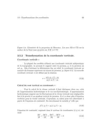 3.5: Transformations des coordonn´ees 69
Figure 3.4: G´eom´etrie de la projection de Mercator. Les arcs AB et CD sur la
surface de la Terre sont projet´es sur A’B’ et C’D’.
3.5.2 Transformation de la coordonn´ee verticale.
Coordonn´ee verticale σ
La plupart des mod`eles utilisent une coordonn´ee verticale ind´ependante
de la topographie, en prenant le rapport entre la pression, p, et la pression au
sol, ps. Aﬁn d’att´enuer la d´eformation due au relief, la coordonn´ee verticale au
sommet du domaine repr´esente un niveau de pression, pt (ﬁgure 3.5). La nouvelle
coordon´ee verticale σ est d´eﬁnie par la relation:
σ =
p(x, y, z, t) − pt
ps(x, y, t) − pt
(3.32)
Calcul du vent vertical en coordonn´ee σ
Pour le calcul de la vitesse verticale il faut distinguer deux cas, celui
de l’approximation hydrostatique et le cas non-hydrostatique. L’approximation
hydrostatique suppose que les ﬂuctuations de la vitesse verticale sont n´egligeables
face `a la gravit´e et au gradient vertical de pression. Il n’y a donc plus d’´equation
´evolutive pour la vitesse verticale. Cependant, sa valeur peut ˆetre d´etermin´ee `a
partir de l’´equation de continuit´e. En introduisant la variable p telle que
p (x, y, t) = ps(x, y, t) − pt (3.33)
l’´equation de continuit´e, exprim´ee dans le syst`eme de coordonn´ees (˜x, ˜y, σ), de-
vient
∂p
∂t
+
∂p ˜u
∂˜x
+
∂p ˜v
∂˜y
+
∂p ˙σ
∂σ
= 0 (3.34)
 