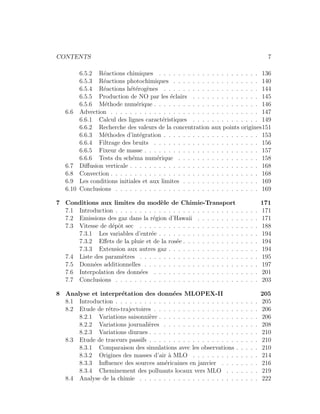 CONTENTS 7
6.5.2 R´eactions chimiques . . . . . . . . . . . . . . . . . . . . . 136
6.5.3 R´eactions photochimiques . . . . . . . . . . . . . . . . . . 140
6.5.4 R´eactions h´et´erog`enes . . . . . . . . . . . . . . . . . . . . 144
6.5.5 Production de NO par les ´eclairs . . . . . . . . . . . . . . 145
6.5.6 M´ethode num´erique . . . . . . . . . . . . . . . . . . . . . . 146
6.6 Advection . . . . . . . . . . . . . . . . . . . . . . . . . . . . . . . 147
6.6.1 Calcul des lignes caract´eristiques . . . . . . . . . . . . . . 149
6.6.2 Recherche des valeurs de la concentration aux points origines151
6.6.3 M´ethodes d’int´egration . . . . . . . . . . . . . . . . . . . . 153
6.6.4 Filtrage des bruits . . . . . . . . . . . . . . . . . . . . . . 156
6.6.5 Fixeur de masse . . . . . . . . . . . . . . . . . . . . . . . . 157
6.6.6 Tests du sch´ema num´erique . . . . . . . . . . . . . . . . . 158
6.7 Diﬀusion verticale . . . . . . . . . . . . . . . . . . . . . . . . . . . 168
6.8 Convection . . . . . . . . . . . . . . . . . . . . . . . . . . . . . . . 168
6.9 Les conditions initiales et aux limites . . . . . . . . . . . . . . . . 169
6.10 Conclusions . . . . . . . . . . . . . . . . . . . . . . . . . . . . . . 169
7 Conditions aux limites du mod`ele de Chimie-Transport 171
7.1 Introduction . . . . . . . . . . . . . . . . . . . . . . . . . . . . . . 171
7.2 Emissions des gaz dans la r´egion d’Hawaii . . . . . . . . . . . . . 171
7.3 Vitesse de d´epˆot sec . . . . . . . . . . . . . . . . . . . . . . . . . 188
7.3.1 Les variables d’entr´ee . . . . . . . . . . . . . . . . . . . . . 194
7.3.2 Eﬀets de la pluie et de la ros´ee . . . . . . . . . . . . . . . . 194
7.3.3 Extension aux autres gaz . . . . . . . . . . . . . . . . . . . 194
7.4 Liste des param`etres . . . . . . . . . . . . . . . . . . . . . . . . . 195
7.5 Donn´ees additionnelles . . . . . . . . . . . . . . . . . . . . . . . . 197
7.6 Interpolation des donn´ees . . . . . . . . . . . . . . . . . . . . . . 201
7.7 Conclusions . . . . . . . . . . . . . . . . . . . . . . . . . . . . . . 203
8 Analyse et interpr´etation des donn´ees MLOPEX-II 205
8.1 Introduction . . . . . . . . . . . . . . . . . . . . . . . . . . . . . . 205
8.2 Etude de r´etro-trajectoires . . . . . . . . . . . . . . . . . . . . . . 206
8.2.1 Variations saisonni`ere . . . . . . . . . . . . . . . . . . . . . 206
8.2.2 Variations journali`eres . . . . . . . . . . . . . . . . . . . . 208
8.2.3 Variations diurnes . . . . . . . . . . . . . . . . . . . . . . . 210
8.3 Etude de traceurs passifs . . . . . . . . . . . . . . . . . . . . . . . 210
8.3.1 Comparaison des simulations avec les observations . . . . . 210
8.3.2 Origines des masses d’air `a MLO . . . . . . . . . . . . . . 214
8.3.3 Inﬂuence des sources am´ericaines en janvier . . . . . . . . 216
8.3.4 Cheminement des polluants locaux vers MLO . . . . . . . 219
8.4 Analyse de la chimie . . . . . . . . . . . . . . . . . . . . . . . . . 222
 