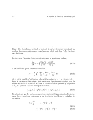 70 Chapitre 3: Aspects math´ematique
Figure 3.5: Coordonn´ee verticale σ qui suit la surface terrestre produisant un
syst`eme d’axes non-orthogonaux en pr´esence de reliefs mais dont l’eﬀet s’att´enue
avec l’altitude.
En imposant l’´equation ´evolutive suivante pour la pression de surface,
∂p
∂t
= −
1
0
∂p ˜u
∂˜x
+
∂p ˜v
∂˜y
dσ (3.35)
il est n´ecessaire que ˙σ satisfasse l’´equation
˙σ = −
1
p
σ
0
∂p
∂t
+
∂p ˜u
∂˜x
+
∂p ˜v
∂˜y
dσ (3.36)
o`u σ est la variable d’int´egration telle qu’`a la surface (σ = 1) la vitesse ˙σ=0.
Dans le cas non-hydrostatique, nous avons une ´equation d´eterministe pour la
vitesse verticale w (´equation 3.20) et la perturbation de pression p (´equation
3.25). La pression s’obtient alors par la relation
p(x, y, σ, t) = p (x, y, t)σ + pt + p (x, y, σ, t) (3.37)
En admettant que les variables synoptiques satisfont l’approximation hydrosta-
tique dp = −ρ0gdz, en rempla¸cant p par la relation pr´ec´edente et en isolant ˙σ,
on obtient
˙σ ≡
dσ
dt
= −ρ0g
p
dz
dt
− σdp
dt
(3.38)
= −ρ0g
p
w − σ∂p
∂˜x
˜u − σ∂p
∂˜y
˜v (3.39)
 