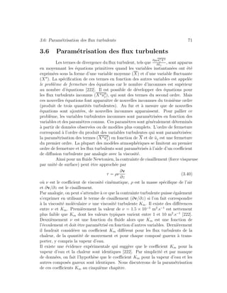 3.6: Param´etrisation des ﬂux turbulents 71
3.6 Param´etrisation des ﬂux turbulents
Les termes de divergence du ﬂux turbulent, tels que
∂ρ0 ˜uj X
∂˜xj
, sont apparus
en moyennant les ´equations primitives quand les variables instantan´ees ont ´et´e
exprim´ees sous la forme d’une variable moyenne (X) et d’une variable ﬂuctuante
(X ). La sp´eciﬁcation de ces termes en fonction des autres variables est appel´ee
le probl`eme de fermeture des ´equations car le nombre d’inconnues est sup´erieur
au nombre d’´equations [222]. Il est possible de d´evelopper des ´equations pour
les ﬂux turbulents inconnus (X ˜uj ), qui sont des termes du second ordre. Mais
ces nouvelles ´equations font apparaˆıtre de nouvelles inconnues du troisi`eme ordre
(produit de trois quantit´es turbulentes). Au fur et `a mesure que de nouvelles
´equations sont ajout´ees, de nouvelles inconnues apparaissent. Pour pallier ce
probl`eme, les variables turbulentes inconnues sont param´etris´ees en fonction des
variables et des param`etres connus. Ces param`etres sont g´en´eralement d´etermin´es
`a partir de donn´ees observ´ees ou de mod`eles plus complets. L’ordre de fermeture
correspond `a l’ordre du produit des variables turbulentes qui sont param´etris´ees:
la param´etrisation des termes (X ˜uj ) en fonction de X et de ˜uj est une fermeture
du premier ordre. La plupart des mod`eles atmosph´eriques se limitent au premier
ordre de fermeture et les ﬂux turbulents sont param´etris´es `a l’aide d’un coeﬃcient
de diﬀusion turbulente par analogie avec la viscosit´e.
Ainsi pour un ﬂuide Newtonien, la contrainte de cisaillement (force visqueuse
par unit´e de surface) peut ˆetre approch´ee par
τ = ρν
∂v
∂z
(3.40)
o`u ν est le coeﬃcient de viscosit´e cin´ematique, ρ est la masse sp´eciﬁque de l’air
et ∂v/∂z est le cisaillement.
Par analogie, on peut s’attendre `a ce que la contrainte turbulente puisse ´egalement
s’exprimer en utilisant le terme de cisaillement (∂v/∂z) si l’on fait correspondre
`a la viscosit´e mol´eculaire ν une viscosit´e turbulente Km. Il existe des diﬀ´erences
entre ν et Km. Premi`erement la valeur de ν = 1.5 × 10−5
m2
.s−1
est nettement
plus faible que Km dont les valeurs typiques varient entre 1 et 10 m2
.s−1
[222].
Deuxi`emement ν est une fonction du ﬂuide alors que Km est une fonction de
l’´ecoulement et doit ˆetre param´etris´e en fonction d’autres variables. Derni`erement
il faudrait consid´erer un coeﬃcient Km diﬀ´erent pour les ﬂux turbulents de la
chaleur, de la quantit´e de mouvement et pour chaque compos´e gazeux `a trans-
porter, y compris la vapeur d’eau.
Il existe une ´evidence exp´erimentale qui sugg`ere que le coeﬃcient Km pour la
vapeur d’eau et la chaleur sont identiques [222]. Par simplicit´e et par manque
de donn´ees, on fait l’hypoth`ese que le coeﬃcient Km pour la vapeur d’eau et les
autres compos´es gazeux sont identiques. Nous discuterons de la param´etrisation
de ces coeﬃcients Km au cinqui`eme chapitre.
 