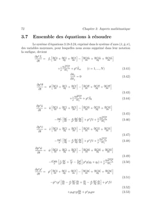 72 Chapitre 3: Aspects math´ematique
3.7 Ensemble des ´equations `a r´esoudre
Le syst`eme d’´equations 3.18-3.24, exprim´e dans le syst`eme d’axes (˜x, ˜y, σ),
des variables moyennes, pour lesquelles nous avons supprim´e dans leur notation
la surligne, devient
∂p fi
∂t
= fi
∂p ˜u
∂˜x
+ ∂p ˜v
∂˜y
+ ∂p ˙σ
∂σ
− ∂p ˜ufi
∂˜x
+ ∂p ˜vfi
∂˜y
+ ∂p ˙σfi
∂σ
+1
ρ
∂ρfi ˜uj
∂˜xj
+ p ˜Sni (i = 1, ..., N) (3.41)
∂˜uj
∂˜xj
= 0 (3.42)
∂p θ
∂t
= θ ∂p ˜u
∂˜x
+ ∂p ˜v
∂˜y
+ ∂p ˙σ
∂σ
− ∂p ˜uθ
∂˜x
+ ∂p ˜vθ
∂˜y
+ ∂p ˙σθ
∂σ
(3.43)
+1
ρ
∂ρθ ˜uj
∂˜xj
+ p ˜Sθ (3.44)
∂p ˜u
∂t
= ˜u ∂p ˜u
∂˜x
+ ∂p ˜v
∂˜y
+ ∂p ˙σ
∂σ
− ∂p ˜u˜u
∂˜x
+ ∂p ˜v˜u
∂˜y
+ ∂p ˜u ˙σ
∂σ
(3.45)
−mp
ρ
∂p
∂˜x
− σ
p
∂p
∂˜x
∂p
∂σ
+ p f˜v + 1
ρ
∂ρ˜u ˜uj
∂˜xj
(3.46)
∂p ˜v
∂t
= ˜v ∂p ˜u
∂˜x
+ ∂p ˜v
∂˜y
+ ∂p ˙σ
∂σ
− ∂p ˜u˜v
∂˜x
+ ∂p ˜v˜v
∂˜y
+ ∂p ˜v ˙σ
∂σ
(3.47)
−mp
ρ
∂p
∂˜y
− σ
p
∂p
∂˜y
∂p
∂σ
+ p f˜v + 1
ρ
∂ρ˜v ˜uj
∂˜xj
(3.48)
∂p ˜w
∂t
= ˜w ∂p ˜u
∂˜x
+ ∂p ˜v
∂˜y
+ ∂p ˙σ
∂σ
− ∂p ˜u ˜w
∂˜x
+ ∂p ˜v ˜w
∂˜y
+ ∂p ˜w ˙σ
∂σ
(3.49)
−p gρ0
ρ
1
p
∂p
∂σ
+ Tv
T
− T0p
Tp0
p g(q2 + q3) + 1
ρ
∂ρ ˜w ˜uj
∂˜xj
(3.50)
∂p p
∂t
= p ∂p ˜u
∂˜x
+ ∂p ˜v
∂˜y
+ ∂p ˙σ
∂σ
− ∂p ˜up
∂˜x
+ ∂p ˜vp
∂˜y
+ ∂p ˙σp
∂σ
(3.51)
−p γp ∂˜u
∂˜x
− σ
p
∂p
∂˜x
∂˜u
∂σ
+ ∂˜v
∂˜y
− σ
p
∂p
∂˜y
∂˜v
∂σ
+ p f˜v
(3.52)
+ρ0gγp∂ ˜w
∂σ
+ p ρ0gw (3.53)
 