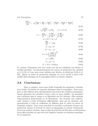 3.8: Conclusions 73
∂p qi
∂t
= qi
∂p ˜u
∂˜x
+ ∂p ˜v
∂˜y
+ ∂p ˙σ
∂σ
− ∂p ˜uqi
∂˜x
+ ∂p ˜vqi
∂˜y
+ ∂p ˙σqi
∂σ
(3.54)
+1
ρ
∂ρqi ˜uj
∂˜xj
+ p ˜Sqi (i = 1, 2, 3) (3.55)
˙σ = −
ρ0g
p
˜w −
σ
p
∂p
∂˜x
˜u −
σ
p
∂p
∂˜y
˜v (3.56)
p = p σ + pt + p (3.57)
∂p0
∂z
= −ρ0g (3.58)
p = p0 + p (3.59)
p = ps − pt (3.60)
θ = Tv
1000
p(mb)
R
cp
(3.61)
p = ρRTv (3.62)
ρ = ρ0 + ρ (3.63)
Tv = T(1 + 0.61q1) (3.64)
Ce syst`eme d’´equations peut ˆetre r´esolu une fois les conditions aux limites et
initiales sp´eciﬁ´ees. Les param´etrisations des termes de production des variables
qi (i=1,2,3) et θ que nous avons utilis´ees sont d´ecrites en d´etail par Grell et al.
[93]. Quant au terme de production chimique ˜Sni il est calcul´e `a partir d’un
mod`ele photochimique de la troposph`ere d´ecrit au sixi`eme chapitre.
3.8 Conclusions
Dans ce chapitre, nous avons ´etabli l’ensemble des ´equations `a r´esoudre
pour ´etudier l’´evolution de compos´es chimiques dans la troposph`ere. Nous avons
pour ce faire eﬀectu´e deux d´ecompositions successives des variables instantan´ees,
faisant apparaˆıtre des variables `a macro, m´eso et micro ´echelles. Les premi`eres
sont constantes dans le temps et ne d´ependent que de l’altitude. Elles satisfont
l’approximation hydrostatique et de Boussinesq. Les secondes sont explicite-
ment r´esolues `a l’aide d’´equations diﬀ´erentielles, alors que les derni`eres sont
param´etris´ees `a l’aide de coeﬃcients de diﬀusion dont le calcul est d´ecrit au
cinqui`eme chapitre. Nous avons introduit de nouvelles coordonn´ees d’espace qui
permettent suivant la verticale de suivre la topographie et suivant l’horizontale
d’avoir un syst`eme cart´esien, dans un plan de projection de Mercator ou st´er´eopolaire.
Nous allons aborder au cours des trois chapitres suivants la r´esolution num´erique
de ces ´equations.
 