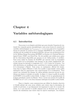 Chapter 4
Variables m´et´eorologiques
4.1 Introduction
Nous avons vu au chapitre pr´ec´edent que pour r´esoudre l’´equation de con-
tinuit´e des compos´es gazeux atmosph´eriques, nous avons besoin de connaˆıtre les
variables m´et´eorologiques (p, T, q1, q2, q3, u, v, w) en tout point de la troposph`ere
durant les p´eriodes de mesures de la campagne MLOPEX-II. Ces variables sont
calcul´ees par des mod`eles de circulation g´en´erale, tels que ceux du European Cen-
ter for Medium Range Forecasting (ECMWF) en Europe et le National Meteoro-
logical Center (NMC) aux Etats-Unis. De tels mod`eles sont utilis´es pour assim-
iler les observations disponibles par mesures au sol, ballon-sondes, et satellites.
Nous avons utilis´e les donn´ees du ECMWF qui couvrent toute la troposph`ere
et une partie de la stratosph`ere sont fournies en des points r´eguli`erement dis-
tribu´es suivant les latitudes et longitudes (2.5o
× 2.5o
) toutes les 12 heures. Une
telle distribution est insuﬃsante pour caract´eriser la variation spatiale et diurne
de la dynamique `a Hawaii. Nous avons, en cons´equence, eﬀectu´e des simula-
tions dans la r´egion d’Hawaii `a l’aide d’un mod`ele `a m´eso-´echelle `a deux grilles
imbriqu´ees dont les espacements sont respectivement 27 et 9 kilom`etres. Pour
assurer une continuit´e des champs, les valeurs globales observ´ees servent de con-
ditions aux limites et initiales au mod`ele. La ﬁgure 4.1 donne la grille du mod`ele
du ECMWF et du mod`ele `a m´eso-´echelle. La ﬁgure 4.2 est un agrandissement de
la ﬁgure pr´ec´edente centr´ee sur Hawaii. Nous y voyons une portion de la grille du
ECMWF de 2.5o
×2.5o
, et les deux domaines imbriqu´es du mod`ele `a m´eso-´echelle.
Dans ce chapitre, nous commencerons par d´eﬁnir les donn´ees observ´ees
`a l’´echelle globale que nous avons utilis´ees sans rentrer dans la description du
mod`ele de pr´evision, ce qui d´epasserait tr`es largement le cadre de ce travail. De
mˆeme, en ce qui concerne le mod`ele r´egional nous ne d´ecrirons que les partic-
ularit´es des simulations sans rentrer dans les aspects num´eriques. Les r´esultats
75
 