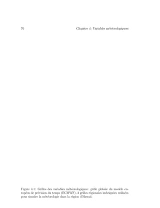 76 Chapitre 4: Variables m´et´eorologiquess
Figure 4.1: Grilles des variables m´et´eorologiques: grille globale du mod`ele eu-
rop´een de pr´evision du temps (ECMWF), 2 grilles r´egionales imbriqu´ees utilis´ees
pour simuler la m´et´eorologie dans la r´egion d’Hawaii.
 
