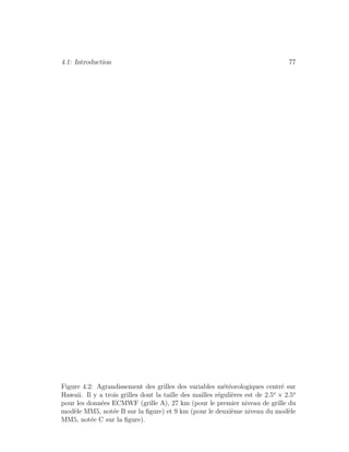 4.1: Introduction 77
Figure 4.2: Agrandissement des grilles des variables m´et´eorologiques centr´e sur
Hawaii. Il y a trois grilles dont la taille des mailles r´eguli`eres est de 2.5o
× 2.5o
pour les donn´ees ECMWF (grille A), 27 km (pour le premier niveau de grille du
mod`ele MM5, not´ee B sur la ﬁgure) et 9 km (pour le deuxi`eme niveau du mod`ele
MM5, not´ee C sur la ﬁgure).
 