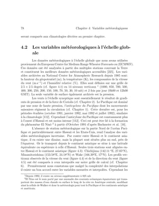 78 Chapitre 4: Variables m´et´eorologiquess
seront compar´es aux climatologies d´ecrites au premier chapitre.
4.2 Les variables m´et´eorologiques `a l’´echelle glob-
ale
Les donn´ees m´et´eorologiques `a l’´echelle globale que nous avons utilis´ees
proviennent du European Centre for Medium Range Wheater Forecasts ou (ECMWF).
Ces donn´ees ont ´et´e analys´ees `a partir des multiples stations couvrant la Terre
et constituent les meilleurs donn´ees m´et´eorologiques accessibles [225]. Les vari-
ables archiv´ees au National Center for Atmospheric Research depuis 1985 sont:
la hauteur du g´eopotentiel (m), la temp´erature (K), les composantes de la vitesse
du vent (m.s−1
) et l’humidit´e relative (%). Elles sont d´eﬁnies sur une grille de
2.5 × 2.5 degr´es (cf. ﬁgure 4.1) en 14 niveaux verticaux 1
(1000, 850, 700, 500,
400, 300, 250, 200, 150, 100, 70, 50, 30, 10 mb) et 2 fois par jour (0h00 et 12h00
GMT). La seule variable de surface ´egalement archiv´ee est la pression.
Les vents `a l’´echelle synoptique sont essentiellement le r´esultat de gradi-
ents de pression et de la force de Coriolis (cf. Chapitre 2). Le Paciﬁque est domin´e
par une zone de haute pression, l’anticyclone du Paciﬁque dont les mouvements
saisoniers r´egissent la circulation (cf. Chapitre 1). Cette derni`ere est, pour les
p´eriodes ´etudi´ees (octobre 1991, janvier 1992, mai 1992 et juillet 1992), similaire
`a la climatologie [112]. Cependant l’anticylone du Paciﬁque est constamment plus
`a l’ouest d’Hawaii et est moins intense [112]. Ceci est peut ˆetre li´e `a la formation
du ph´enom`ene El Nin˜o 2
`a partir d’Octobre 1991 d’apr`es Bachmeier et al. [16].
L’absence de station m´et´eorologique sur la partie Nord de l’oc´ean Paci-
ﬁque et particuli`erement entre Hawaii et les Etats-Unis, rend l’analyse des vari-
ables m´et´eorologiques incertaine. Par contre entre Hawaii et le continent asia-
tique, il en existe une dizaine, mais la plupart sont situ´ees plus au sud, pr`es de
l’´equateur. Or le transport depuis le continent asiatique se situe `a une latitude
´equivalente ou sup´erieure `a celle d’Hawaii. Seules trois stations sont align´ees en-
tre Hawaii et le continent asiatique (ﬁgure 4.3): Chichijima (142.11 o
E, 27.05o
N),
Minamitorishima (153.58o
E, 24.18o
N) et Wake (166.39o
E, 17o
N). Les proﬁls ver-
ticaux observ´es de la vitesse du vent (ﬁgure 4.4) et de la direction du vent (ﬁgure
4.5) ont ´et´e compar´es `a ceux interpol´es sur notre grille de calcul (cf. Chapitre
6). Premi`erement nous constatons que malgr´e la complexit´e des interpolations
il existe un bon accord entre les variables mesur´ees et interpol´ees. Cependant les
1
Depuis 1992, il existe un niveau suppl´ementaire `a 925 mb
2
El Nino est le nom port´e par une anomalie des courants oc´eaniques ´equatoriaux qui trans-
portent des masses d’eau chaude en surface le long de la cˆote en Am´erique centrale, modiﬁant
ainsi la cellule de Walker et donc la m´et´eorologie pour tout le Paciﬁque et les continents asiatique
et am´ericain.
 
