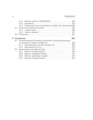 8 CONTENTS
8.4.1 Donn´ees relatives `a MLOPEX-II . . . . . . . . . . . . . . . 222
8.4.2 Simulations . . . . . . . . . . . . . . . . . . . . . . . . . . 225
8.4.3 Comparaison entre les r´esultats du mod`ele et les observations226
8.5 Analyse des r´esultats du mod`ele . . . . . . . . . . . . . . . . . . . 244
8.5.1 Analyse locale . . . . . . . . . . . . . . . . . . . . . . . . . 244
8.5.2 Analyse r´egionale . . . . . . . . . . . . . . . . . . . . . . . 247
8.6 Conclusions . . . . . . . . . . . . . . . . . . . . . . . . . . . . . . 261
9 Conclusions 263
9.1 Param´eterisation du transport convectif de constituants gazeux par
un ensemble de nuages cumuliformes. . . . . . . . . . . . . . . . . 269
9.1.1 Param´eterisation du ﬂux massique Mc . . . . . . . . . . . 269
9.1.2 D´etermination de Xci . . . . . . . . . . . . . . . . . . . . . 272
9.2 Approximation par ´el´ements ﬁnis . . . . . . . . . . . . . . . . . . 275
9.2.1 El´ement rectiligne lin´eaire . . . . . . . . . . . . . . . . . . 276
9.2.2 El´ement triangulaire lin´eaire . . . . . . . . . . . . . . . . . 277
9.2.3 El´ement quadratique complet . . . . . . . . . . . . . . . . 278
9.2.4 El´ements tridimensionnels . . . . . . . . . . . . . . . . . . 278
 