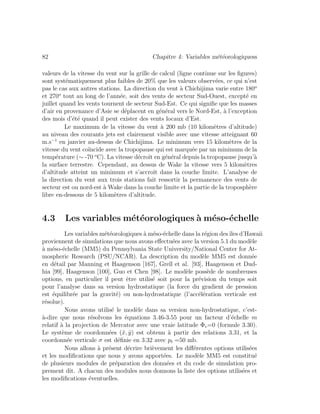 82 Chapitre 4: Variables m´et´eorologiquess
valeurs de la vitesse du vent sur la grille de calcul (ligne continue sur les ﬁgures)
sont syst´ematiquement plus faibles de 20% que les valeurs observ´ees, ce qui n’est
pas le cas aux autres stations. La direction du vent `a Chichijima varie entre 180o
et 270o
tout au long de l’ann´ee, soit des vents de secteur Sud-Ouest, except´e en
juillet quand les vents tournent de secteur Sud-Est. Ce qui signiﬁe que les masses
d’air en provenance d’Asie se d´eplacent en g´en´eral vers le Nord-Est, `a l’exception
des mois d’´et´e quand il peut exister des vents locaux d’Est.
Le maximum de la vitesse du vent `a 200 mb (10 kilom`etres d’altitude)
au niveau des courants jets est clairement visible avec une vitesse atteignant 60
m.s−1
en janvier au-dessus de Chichijima. Le minimum vers 15 kilom`etres de la
vitesse du vent co¨ıncide avec la tropopause qui est marqu´ee par un minimum de la
temp´erature (∼ -70 o
C). La vitesse d´ecroˆıt en g´en´eral depuis la tropopause jusqu’`a
la surface terrestre. Cependant, au dessus de Wake la vitesse vers 5 kilom`etres
d’altitude atteint un minimum et s’accroˆıt dans la couche limite. L’analyse de
la direction du vent aux trois stations fait ressortir la permanence des vents de
secteur est ou nord-est `a Wake dans la couche limite et la partie de la troposph`ere
libre en-dessous de 5 kilom`etres d’altitude.
4.3 Les variables m´et´eorologiques `a m´eso-´echelle
Les variables m´et´eorologiques `a m´eso-´echelle dans la r´egion desˆıles d’Hawaii
proviennent de simulations que nous avons eﬀectu´ees avec la version 5.1 du mod`ele
`a m´eso-´echelle (MM5) du Pennsylvania State University/National Center for At-
mospheric Research (PSU/NCAR). La description du mod`ele MM5 est donn´ee
en d´etail par Manning et Haagenson [167], Grell et al. [93], Haagenson et Dud-
hia [99], Haagenson [100], Guo et Chen [98]. Le mod`ele poss`ede de nombreuses
options, en particulier il peut ˆetre utilis´e soit pour la pr´evision du temps soit
pour l’analyse dans sa version hydrostatique (la force du gradient de pression
est ´equilibr´ee par la gravit´e) ou non-hydrostatique (l’acc´el´eration verticale est
r´esolue).
Nous avons utilis´e le mod`ele dans sa version non-hydrostatique, c’est-
`a-dire que nous r´esolvons les ´equations 3.46-3.55 pour un facteur d’´echelle m
relatif `a la projection de Mercator avec une vraie latitude Φv=0 (formule 3.30).
Le syst`eme de coordonn´ees (˜x, ˜y) est obtenu `a partir des relations 3.31, et la
coordonn´ee verticale σ est d´eﬁnie en 3.32 avec pt =50 mb.
Nous allons `a pr´esent d´ecrire bri`evement les diﬀ´erentes options utilis´ees
et les modiﬁcations que nous y avons apport´ees. Le mod`ele MM5 est constitu´e
de plusieurs modules de pr´eparation des donn´ees et du code de simulation pro-
prement dit. A chacun des modules nous donnons la liste des options utilis´ees et
les modiﬁcations ´eventuelles.
 