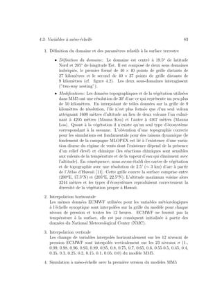 4.3: Variables `a m´eso-´echelle 83
1. D´eﬁnition du domaine et des param`etres relatifs `a la surface terrestre
• D´eﬁnition du domaine: Le domaine est centr´e `a 19.5o
de latitude
Nord et 205o
de longitude Est. Il est compos´e de deux sous domaines
imbriqu´es, le premier form´e de 40 × 40 points de grille distants de
27 kilom`etres et le second de 40 × 37 points de grille distants de
9 kilom`etres (cf. ﬁgure 4.2). Les deux sous-domaines interagissent
(”two-way nesting”).
• Modiﬁcations: Les donn´ees topographiques et de la v´eg´etation utilis´ees
dans MM5 ont une r´esolution de 30 d’arc ce qui repr´esente un peu plus
de 50 kilom`etres. En interpolant de telles donn´ees sur la grille de 9
kilom`etres de r´esolution, l’ˆıle n’est plus form´ee que d’un seul volcan
atteignant 1600 m`etres d’altitude au lieu de deux volcans l’un culmi-
nant `a 4205 m`etres (Mauna Kea) et l’autre `a 4167 m`etres (Mauna
Loa). Quant `a la v´eg´etation il n’existe qu’un seul type d’´ecosyst`eme
correspondant `a la savanne. L’obtention d’une topographie correcte
pour les simulations est fondamentale pour des raisons dynamique (le
fondement de la campagne MLOPEX est li´e `a l’existence d’une varia-
tion diurne du r´egime de vents dont l’existence d´epend de la pr´esence
d’un relief ´elev´e) et chimique (les r´eactions chimiques sont sensibles
aux valeurs de la temp´erature et de la vapeur d’eau qui diminuent avec
l’altitude). En cons´equence, nous avons ´etabli des cartes de v´eg´etation
et de topographie avec une r´esolution de 2.5’ (∼ 3 km) d’arc `a partir
de l’Atlas d’Hawaii [11]. Cette grille couvre la surface comprise entre
(200o
E, 17.5o
N) et (205o
E, 22.5o
N). L’altitude maximum voisine alors
3244 m`etres et les types d’´ecosyst`emes reproduisent correctement la
diversit´e de la v´eg´etation propre `a Hawaii.
2. Interpolation horizontale
Les mˆemes donn´ees ECMWF utilis´ees pour les variables m´et´eorologiques
`a l’´echelle synoptique sont interpol´ees sur la grille du mod`ele pour chaque
niveau de pression et toutes les 12 heures. ECMWF ne fournit pas la
temp´erature `a la surface, elle est par cons´equent initialis´ee `a partir des
donn´ees du National Meteorological Center (NMC).
3. Interpolation verticale
Les champs de variables interpol´es horizontalement sur les 12 niveaux de
pression ECMWF sont interpol´es verticalement sur les 23 niveaux σ (1.,
0.99, 0.98, 0.96, 0.93, 0.89, 0.85, 0.8, 0.75, 0.7, 0.65, 0.6, 0.55 0.5, 0.45, 0.4,
0.35, 0.3, 0.25, 0.2, 0.15, 0.1, 0.05, 0.0) du mod`ele MM5.
4. Simulation `a m´eso-´echelle avec la premi`ere version du mod`eles MM5
 