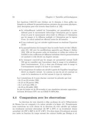 84 Chapitre 4: Variables m´et´eorologiquess
Les ´equations 3.46-3.55 sont r´esolues sur le domaine `a deux grilles im-
briqu´ees en utilisant les param´etrisations suivantes des processus physiques,
(leur description peut ˆetre trouv´ee dans Grell et al. [93]:
• Le r´echauﬀement radiatif de l’atmosph`ere est param´etris´e en con-
sid´erant pour le rayonnement infra-rouge l’absorption par la vapeur
d’eau et pour le rayonnement ultra-violet la r´eﬂexion et l’absorption
par les nuages et la diﬀusion multiple et l’absorption par la vapeur
d’eau. Le calcul radiatif est eﬀectu´e toutes les 30 minutes.
• L’eau condens´ee (q2) est calcul´ee explicitement en r´esolvant l’´equation
(3.55)
• La param´etrisation du transport dans la couche limite est due `a Black-
adar [21], [22] avec les modiﬁcations apport´ees par Zhang et Anthes
[252]. Elle est du premier ordre de fermeture et utilise des crit`eres de
stabilit´e et des coeﬃcients de diﬀusion turbulente dont la param´etrisation
est similaire `a celle d´ecrite au chapitre suivant.
• Le transport convectif par les nuages est param´etris´e suivant Grell
[93] qui ne consid`ere que l’ascendance dans le nuage et la subsidence
dans l’environnement. Il n’y a donc pas d’´echange entre le nuage et
l’environnement except´e `a la base et au sommet.
• La temp´erature de surface est calcul´ee `a partir de l’´equilibre ´energ´etique
d´ecrit au chapitre suivant. Le contenu en eau du sol est constant au
cours de la simulation et est ﬁx´e suivant le type de v´eg´etation.
Les 4 simulations de 8 jours chacune couvrent les p´eriodes qui vont
- du 15 au 23 octobre 1991,
- du 21 au 29 janvier 1992,
- du 1 au 9 mai 1992, et
- du 22 au 30 juillet 1992.
Le pas de temps est de 30 secondes et une simulation n´ecessite approxima-
tivement 30 heures CPU sur un CRAY-Y-MP8/864.
4.4 Comparaison avec les observations
La direction du vent observ´ee `a 40m au-dessus du sol `a l’Observatoire
de Mauna Loa est compar´ee `a la valeur calcul´ee `a la ﬁgure 4.6. Premi`erement
nous constatons un cycle diurne de la direction du vent calcul´ee qui indique
un ´ecoulement nocturne descendant (de 90o
`a 270o
) et un ´ecoulement diurne
ascendant (de 270o
`a 360o
et de Oo
`a 90o
). Ces deux types d’´ecoulement peuvent
ˆetre isol´es en fonction du temps suivant des crit`eres ´etablis par Walega et al.
 