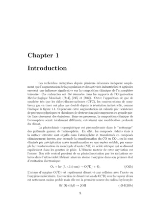 Chapter 1
Introduction
Les recherches entreprises depuis plusieurs d´ecennies indiquent ample-
ment que l’augmentation de la population et des activit´es industrielles et agricoles
exercent une inﬂuence signiﬁcative sur la composition chimique de l’atmosph`ere
terrestre. Ces recherches ont ´et´e r´esum´ees dans les rapports de l’Organisation
M´et´eorologique Mondiale ([244], [245] et [246]). Outre l’apparition de gaz de
synth`ese tels que les chloro-ﬂuoro-carbones (CFC), les concentrations de nom-
breux gaz en trace ont plus que doubl´e depuis la r´evolution industrielle, comme
l’indique la ﬁgure 1.1. Cependant cette augmentation est ralentie par l’existence
de processus physiques et chimiques de destruction qui compensent en grande par-
tie l’accroissement des ´emissions. Sans ces processus, la composition chimique de
l’atmosph`ere serait totalement diﬀ´erente, entraˆınant une modiﬁcation profonde
du climat.
La photochimie troposph´erique est pr´epond´erante dans le ”nettoyage”
des polluants gazeux de l’atmosph`ere. En eﬀet, les compos´es r´eduits ´emis `a
la surface terrestre sont oxyd´es dans l’atmosph`ere et transform´es en compos´es
chimiquement inertes, par exemple la transformation du CO en CO2, ou ils sont
´elimin´es par pr´ecipitation apr`es transformation en une esp`ece soluble, par exem-
ple la transformation du monoxyde d’azote (NO) en acide nitrique qui se dissoud
rapidement dans les gouttes de pluie. L’´el´ement moteur de cette oxydation est
l’ozone. Son rˆole central provient de sa photodissociation par les radiations so-
laires dans l’ultra-violet lib´erant ainsi un atome d’oxyg`ene dans son premier ´etat
d’excitation ´electronique:
O3 + hν (λ <310 nm) → O(1
D) + O2 (jO3b)
L’atome d’oxyg`ene O(1
D) est rapidement d´esactiv´e par collision avec l’azote ou
l’oxyg`ene mol´eculaire. La reaction de d´esactivation de O(1
D) avec la vapeur d’eau
est nettement moins proble mais elle est la premi`ere source du radical hydroxyle:
O(1
D)+H2O → 2OH (rO-H2Ob)
9
 