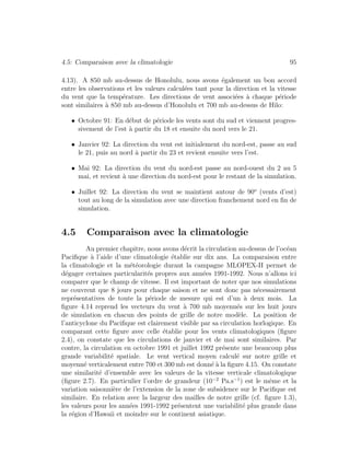 4.5: Comparaison avec la climatologie 95
4.13). A 850 mb au-dessus de Honolulu, nous avons ´egalement un bon accord
entre les observations et les valeurs calcul´ees tant pour la direction et la vitesse
du vent que la temp´erature. Les directions de vent associ´ees `a chaque p´eriode
sont similaires `a 850 mb au-dessus d’Honolulu et 700 mb au-dessus de Hilo:
• Octobre 91: En d´ebut de p´eriode les vents sont du sud et viennent progres-
sivement de l’est `a partir du 18 et ensuite du nord vers le 21.
• Janvier 92: La direction du vent est initialement du nord-est, passe au sud
le 21, puis au nord `a partir du 23 et revient ensuite vers l’est.
• Mai 92: La direction du vent du nord-est passe au nord-ouest du 2 au 5
mai, et revient `a une direction du nord-est pour le restant de la simulation.
• Juillet 92: La direction du vent se maintient autour de 90o
(vents d’est)
tout au long de la simulation avec une direction franchement nord en ﬁn de
simulation.
4.5 Comparaison avec la climatologie
Au premier chapitre, nous avons d´ecrit la circulation au-dessus de l’oc´ean
Paciﬁque `a l’aide d’une climatologie ´etablie sur dix ans. La comparaison entre
la climatologie et la m´et´eorologie durant la campagne MLOPEX-II permet de
d´egager certaines particularit´es propres aux ann´ees 1991-1992. Nous n’allons ici
comparer que le champ de vitesse. Il est important de noter que nos simulations
ne couvrent que 8 jours pour chaque saison et ne sont donc pas n´ecessairement
repr´esentatives de toute la p´eriode de mesure qui est d’un `a deux mois. La
ﬁgure 4.14 reprend les vecteurs du vent `a 700 mb moyenn´es sur les huit jours
de simulation en chacun des points de grille de notre mod`ele. La position de
l’anticyclone du Paciﬁque est clairement visible par sa circulation horlogique. En
comparant cette ﬁgure avec celle ´etablie pour les vents climatologiques (ﬁgure
2.4), on constate que les circulations de janvier et de mai sont similaires. Par
contre, la circulation en octobre 1991 et juillet 1992 pr´esente une beaucoup plus
grande variabilit´e spatiale. Le vent vertical moyen calcul´e sur notre grille et
moyenn´e verticalement entre 700 et 300 mb est donn´e `a la ﬁgure 4.15. On constate
une similarit´e d’ensemble avec les valeurs de la vitesse verticale climatologique
(ﬁgure 2.7). En particulier l’ordre de grandeur (10−2
Pa.s−1
) est le mˆeme et la
variation saisonni`ere de l’extension de la zone de subsidence sur le Paciﬁque est
similaire. En relation avec la largeur des mailles de notre grille (cf. ﬁgure 1.3),
les valeurs pour les ann´ees 1991-1992 pr´esentent une variabilit´e plus grande dans
la r´egion d’Hawaii et moindre sur le continent asiatique.
 