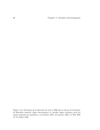 96 Chapitre 4: Variables m´et´eorologiquess
Figure 4.13: Evolution de la direction du vent `a 1000 mb au niveau de l’a´eroport
de Honolulu observ´ee (ligne interrompue) et calcul´ee (ligne continue) pour les
quatre p´eriodes de simulation: (a) Octobre 1991, (b) Janvier 1992, (c) Mai 1992
et (d) Juillet 1992.
 