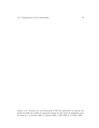 4.5: Comparaison avec la climatologie 97
Figure 4.14: Vecteurs du vent horizontal `a 700 mb repr´esent´es en chacun des
points de grille du mod`ele et moyenn´es durant les huit jours de simulation pour
les mois de: (a) Octobre 1991, b) Janvier 1992, c) Mai 1992 et d) Juillet 1992.
 
