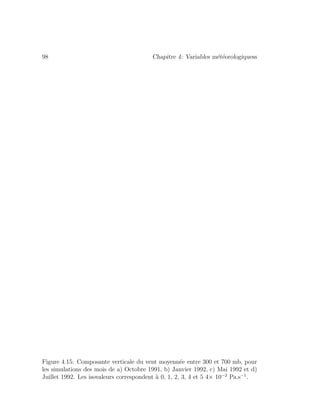 98 Chapitre 4: Variables m´et´eorologiquess
Figure 4.15: Composante verticale du vent moyenn´ee entre 300 et 700 mb, pour
les simulations des mois de a) Octobre 1991, b) Janvier 1992, c) Mai 1992 et d)
Juillet 1992. Les isovaleurs correspondent `a 0, 1, 2, 3, 4 et 5 4× 10−2
Pa.s−1
.
 